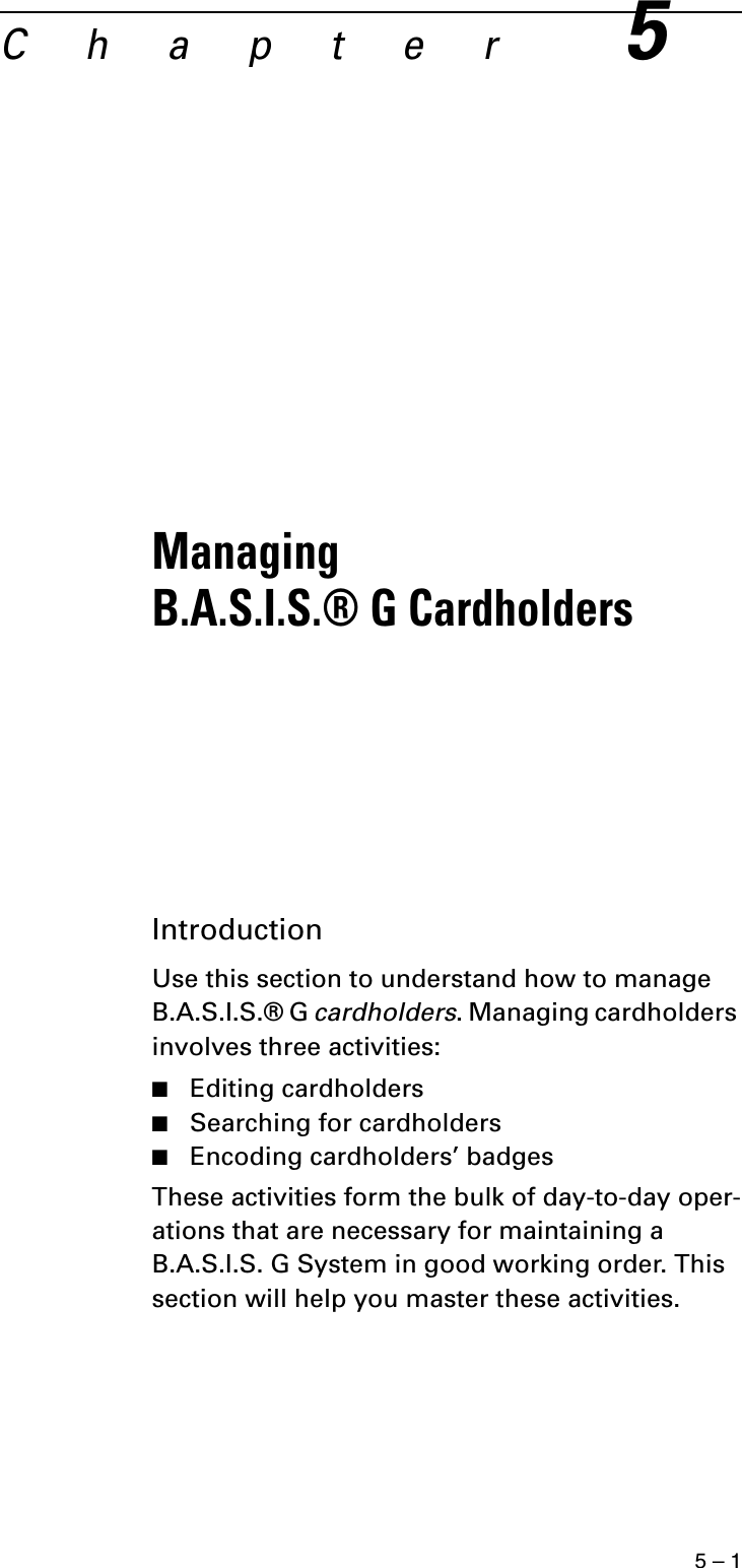 5 – 1C h a p t e r5Managing B.A.S.I.S.® G CardholdersIntroductionUse this section to understand how to manage B.A.S.I.S.® G cardholders. Managing cardholders involves three activities:■Editing cardholders■Searching for cardholders■Encoding cardholders’ badgesThese activities form the bulk of day-to-day oper-ations that are necessary for maintaining a B.A.S.I.S. G System in good working order. This section will help you master these activities.