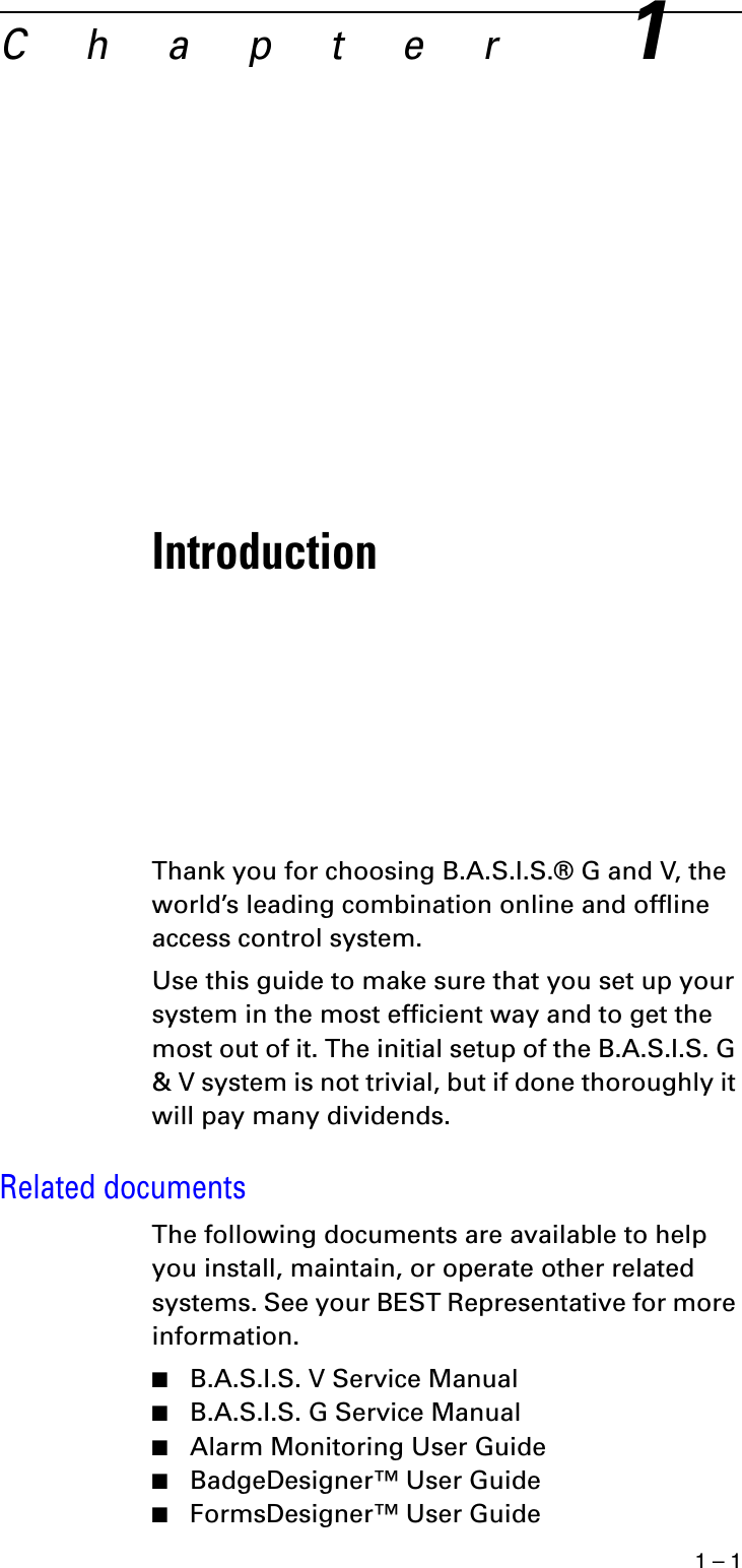 1 – 1C h a p t e r1IntroductionThank you for choosing B.A.S.I.S.® G and V, the world’s leading combination online and offline access control system.Use this guide to make sure that you set up your system in the most efficient way and to get the most out of it. The initial setup of the B.A.S.I.S. G &amp; V system is not trivial, but if done thoroughly it will pay many dividends.Related documentsThe following documents are available to help you install, maintain, or operate other related systems. See your BEST Representative for more information.■B.A.S.I.S. V Service Manual■B.A.S.I.S. G Service Manual■Alarm Monitoring User Guide■BadgeDesigner™ User Guide■FormsDesigner™ User Guide