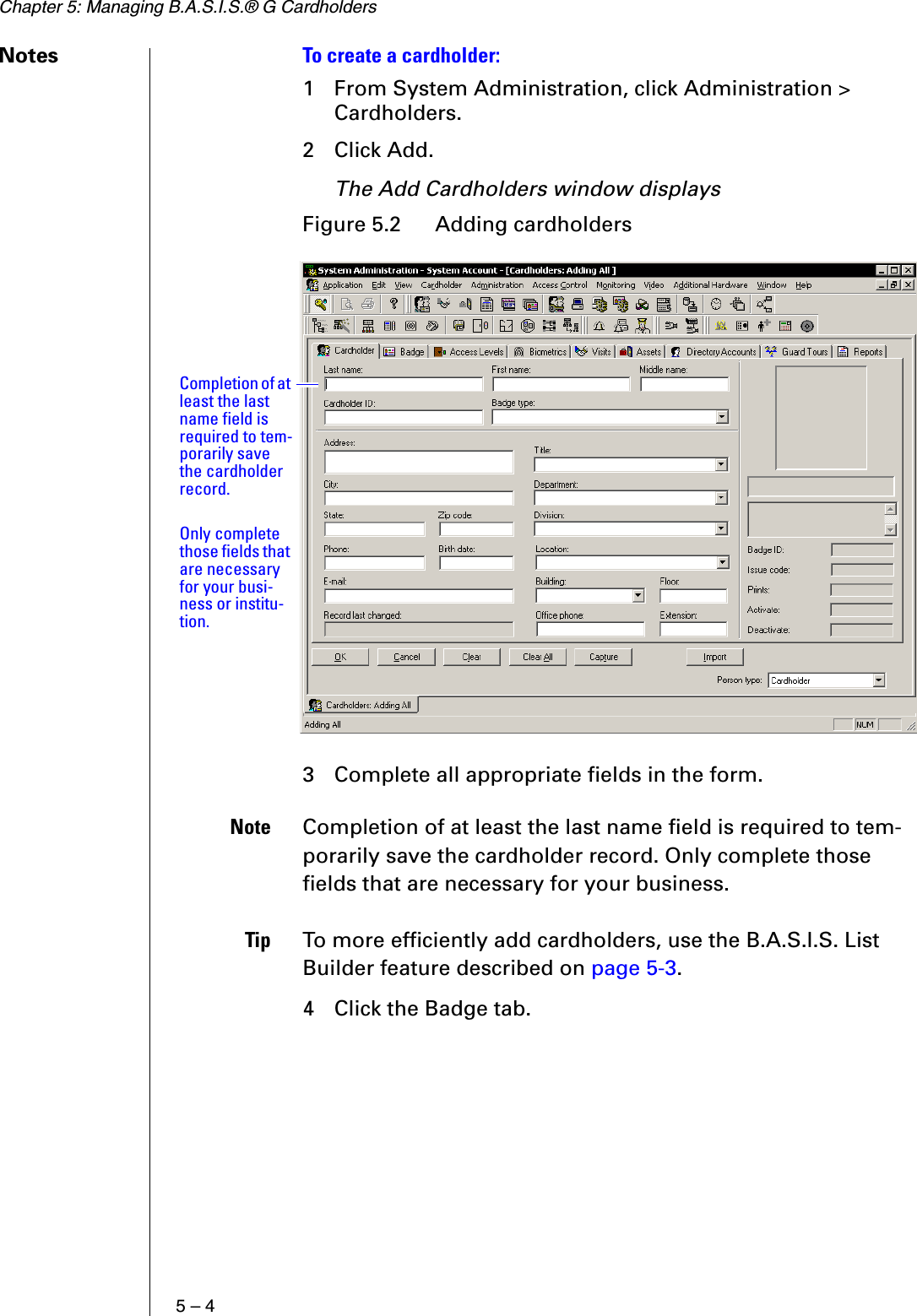 Chapter 5: Managing B.A.S.I.S.® G Cardholders5 – 4Notes To create a cardholder:1 From System Administration, click Administration &gt; Cardholders.2 Click Add.The Add Cardholders window displays 3 Complete all appropriate fields in the form.Note Completion of at least the last name field is required to tem-porarily save the cardholder record. Only complete those fields that are necessary for your business.Tip To more efficiently add cardholders, use the B.A.S.I.S. List Builder feature described on page 5-3.4 Click the Badge tab.Figure 5.2  Adding cardholdersCompletion of at least the last name field is required to tem-porarily save the cardholder record.Only complete those fields that are necessary for your busi-ness or institu-tion.