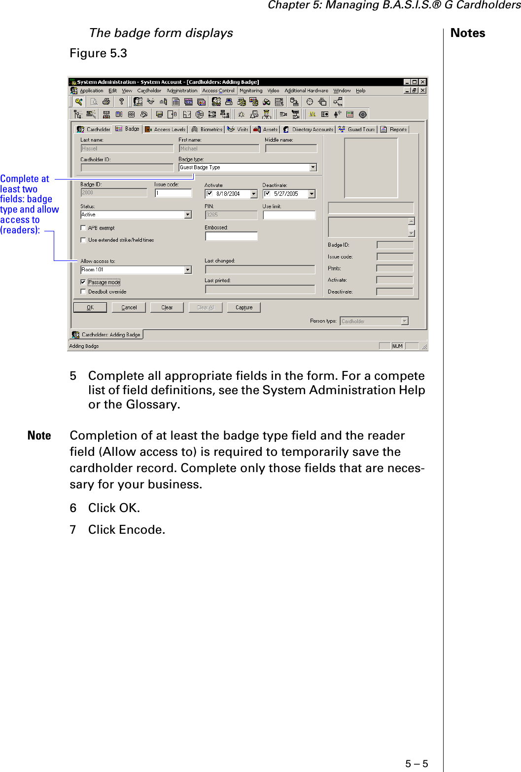 Chapter 5: Managing B.A.S.I.S.® G Cardholders5 – 5NotesThe badge form displays 5 Complete all appropriate fields in the form. For a compete list of field definitions, see the System Administration Help or the Glossary.Note Completion of at least the badge type field and the reader field (Allow access to) is required to temporarily save the cardholder record. Complete only those fields that are neces-sary for your business.6 Click OK.7 Click Encode.Figure 5.3  Complete at least two fields: badge type and allow access to (readers):