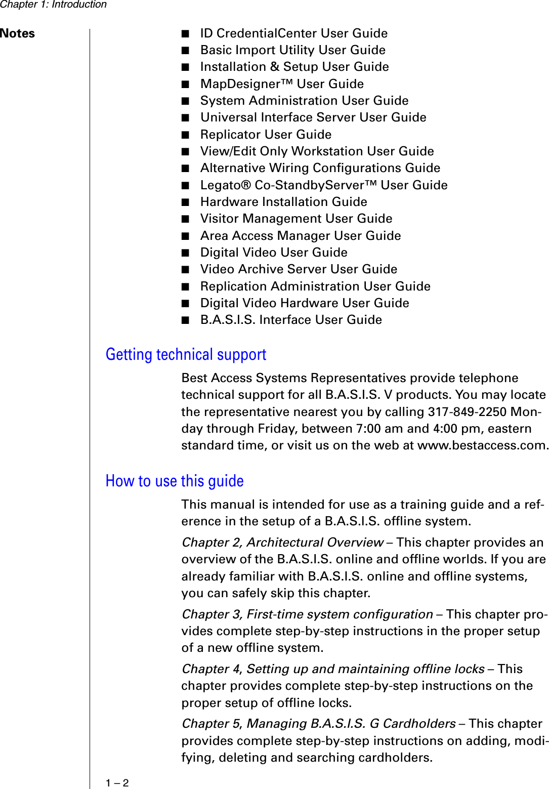 Chapter 1: Introduction1 – 2Notes ■ID CredentialCenter User Guide■Basic Import Utility User Guide■Installation &amp; Setup User Guide■MapDesigner™ User Guide■System Administration User Guide■Universal Interface Server User Guide■Replicator User Guide■View/Edit Only Workstation User Guide■Alternative Wiring Configurations Guide■Legato® Co-StandbyServer™ User Guide■Hardware Installation Guide■Visitor Management User Guide■Area Access Manager User Guide■Digital Video User Guide■Video Archive Server User Guide■Replication Administration User Guide■Digital Video Hardware User Guide■B.A.S.I.S. Interface User GuideGetting technical supportBest Access Systems Representatives provide telephone technical support for all B.A.S.I.S. V products. You may locate the representative nearest you by calling 317-849-2250 Mon-day through Friday, between 7:00 am and 4:00 pm, eastern standard time, or visit us on the web at www.bestaccess.com.How to use this guideThis manual is intended for use as a training guide and a ref-erence in the setup of a B.A.S.I.S. offline system. Chapter 2, Architectural Overview – This chapter provides an overview of the B.A.S.I.S. online and offline worlds. If you are already familiar with B.A.S.I.S. online and offline systems, you can safely skip this chapter. Chapter 3, First-time system configuration – This chapter pro-vides complete step-by-step instructions in the proper setup of a new offline system.Chapter 4, Setting up and maintaining offline locks – This chapter provides complete step-by-step instructions on the proper setup of offline locks.Chapter 5, Managing B.A.S.I.S. G Cardholders – This chapter provides complete step-by-step instructions on adding, modi-fying, deleting and searching cardholders.