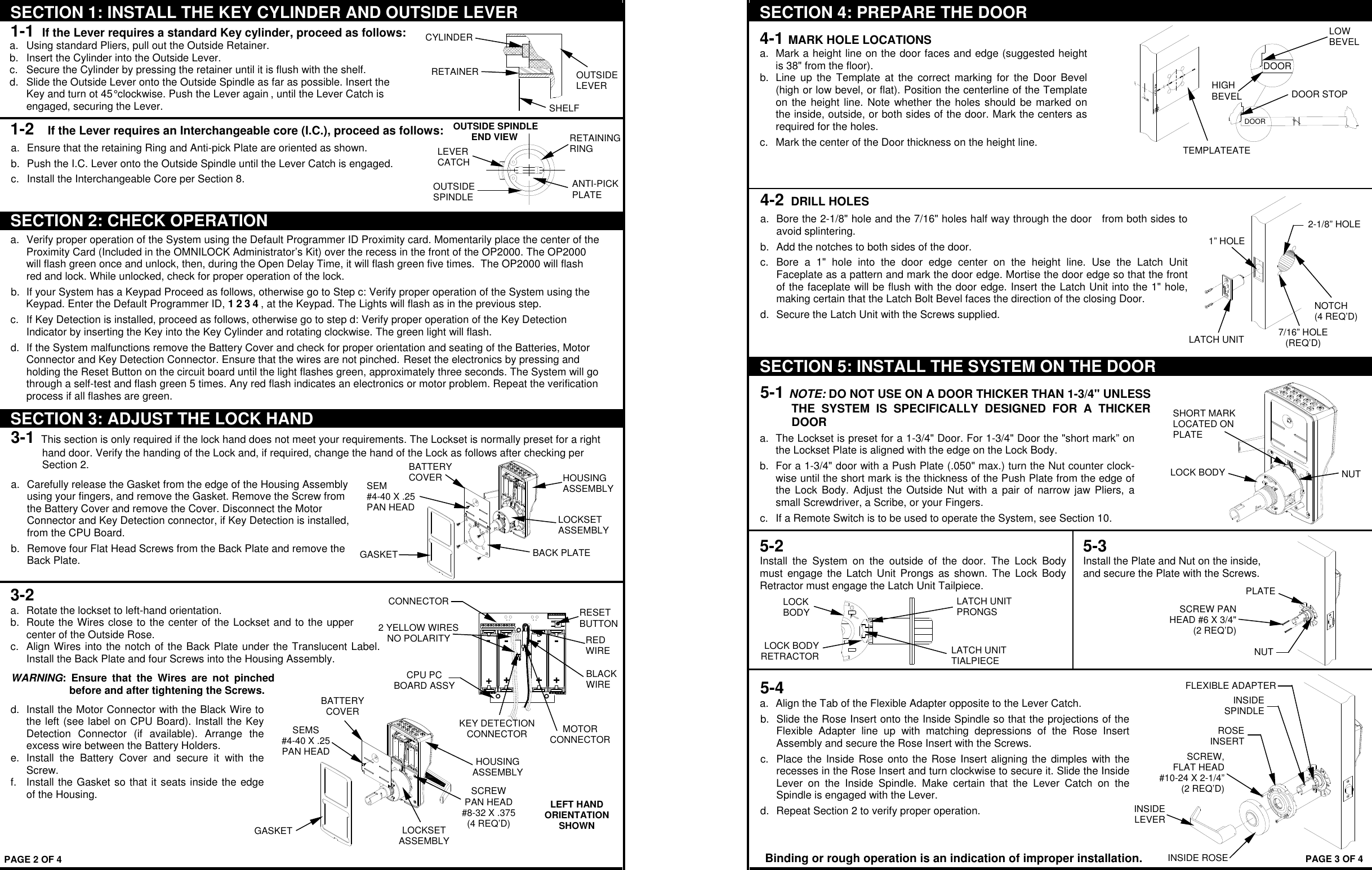LEFT HAND ORIENTATION SHOWN RESET BUTTON MOTOR CONNECTOR RED  WIRE BLACK WIRE KEY DETECTION CONNECTOR 2 YELLOW WIRES NO POLARITY CPU PC  BOARD ASSY  SEMS #4-40 X .25 PAN HEAD GASKET BATTERY COVER HOUSING ASSEMBLY LOCKSET ASSEMBLY SCREW PAN HEAD #8-32 X .375 (4 REQ’D)  CONNECTOR SECTION 1: INSTALL THE KEY CYLINDER AND OUTSIDE LEVER 1-1  If the Lever requires a standard Key cylinder, proceed as follows:  a.  Using standard Pliers, pull out the Outside Retainer.  b.  Insert the Cylinder into the Outside Lever.    c.  Secure the Cylinder by pressing the retainer until it is flush with the shelf.  d.  Slide the Outside Lever onto the Outside Spindle as far as possible. Insert the Key and turn ot 45° clockwise. Push the Lever again , until the Lever Catch is engaged, securing the Lever. 1-2   If the Lever requires an Interchangeable core (I.C.), proceed as follows: a.  Ensure that the retaining Ring and Anti-pick Plate are oriented as shown. b.  Push the I.C. Lever onto the Outside Spindle until the Lever Catch is engaged. c.  Install the Interchangeable Core per Section 8.  SECTION 2: CHECK OPERATION a.  Verify proper operation of the System using the Default Programmer ID Proximity card. Momentarily place the center of the Proximity Card (Included in the OMNILOCK Administrator’s Kit) over the recess in the front of the OP2000. The OP2000 will flash green once and unlock, then, during the Open Delay Time, it will flash green five times.  The OP2000 will flash red and lock. While unlocked, check for proper operation of the lock. b.  If your System has a Keypad Proceed as follows, otherwise go to Step c: Verify proper operation of the System using the Keypad. Enter the Default Programmer ID, 1 2 3 4 , at the Keypad. The Lights will flash as in the previous step. c.  If Key Detection is installed, proceed as follows, otherwise go to step d: Verify proper operation of the Key Detection Indicator by inserting the Key into the Key Cylinder and rotating clockwise. The green light will flash.  d.  If the System malfunctions remove the Battery Cover and check for proper orientation and seating of the Batteries, Motor Connector and Key Detection Connector. Ensure that the wires are not pinched. Reset the electronics by pressing and holding the Reset Button on the circuit board until the light flashes green, approximately three seconds. The System will go through a self-test and flash green 5 times. Any red flash indicates an electronics or motor problem. Repeat the verification process if all flashes are green. SECTION 3: ADJUST THE LOCK HAND 3-1  This section is only required if the lock hand does not meet your requirements. The Lockset is normally preset for a right hand door. Verify the handing of the Lock and, if required, change the hand of the Lock as follows after checking per Section 2. a.  Carefully release the Gasket from the edge of the Housing Assembly using your fingers, and remove the Gasket. Remove the Screw from the Battery Cover and remove the Cover. Disconnect the Motor Connector and Key Detection connector, if Key Detection is installed, from the CPU Board. b.  Remove four Flat Head Screws from the Back Plate and remove the Back Plate.  3-2 a.  Rotate the lockset to left-hand orientation.    b.  Route the Wires close to the center of the Lockset and to the upper center of the Outside Rose.  c.  Align Wires into the notch of the Back Plate under the Translucent Label. Install the Back Plate and four Screws into the Housing Assembly.  WARNING:  Ensure  that  the  Wires  are  not  pinched before and after tightening the Screws.  d.  Install the Motor Connector with the Black Wire to the left (see label on CPU Board). Install the Key Detection  Connector  (if  available).  Arrange  the excess wire between the Battery Holders.  e.  Install  the  Battery  Cover  and  secure  it  with  the Screw.   f.  Install the Gasket so that it seats inside the edge of the Housing.      OUTSIDE LEVER RETAINER CYLINDER SHELF  LEVER  CATCH ANTI-PICK PLATE RETAINING RING OUTSIDE SPINDLE OUTSIDE SPINDLE        END VIEW PAGE 2 OF 4 SEM #4-40 X .25 PAN HEAD GASKETBATTERY COVER HOUSING ASSEMBLY LOCKSET ASSEMBLY BACK PLATE +-+--++-DOOR DOOR LOW BEVEL DOOR STOP TEMPLATEATE HIGH  BEVEL 5-3 Install the Plate and Nut on the inside, and secure the Plate with the Screws.  LOCK BODY RETRACTORLATCH UNIT PRONGS LATCH UNIT TIALPIECE LOCK BODY SHORT MARK LOCATED ON PLATE LOCK BODY NUT SCREW PAN HEAD #6 X 3/4&quot; (2 REQ’D)NUTPLATESECTION 4: PREPARE THE DOOR 4-1 MARK HOLE LOCATIONS  a.  Mark a height line on the door faces and edge (suggested height is 38&quot; from the floor).  b.  Line  up the  Template  at  the  correct marking  for  the  Door Bevel (high or low bevel, or flat). Position the centerline of the Template on the height line. Note  whether the holes  should be marked on the inside, outside, or both sides of the door. Mark the centers as required for the holes.  c.  Mark the center of the Door thickness on the height line.   4-2 DRILL HOLES  a.  Bore the 2-1/8&quot; hole and the 7/16&quot; holes half way through the door   from both sides to avoid splintering.  b.  Add the notches to both sides of the door.  c.  Bore  a  1&quot;  hole  into  the  door  edge  center  on  the  height  line.  Use  the  Latch  Unit Faceplate as a pattern and mark the door edge. Mortise the door edge so that the front of the faceplate will be flush with the door edge. Insert the Latch Unit into the 1&quot; hole, making certain that the Latch Bolt Bevel faces the direction of the closing Door.  d.  Secure the Latch Unit with the Screws supplied.    SECTION 5: INSTALL THE SYSTEM ON THE DOOR 5-1 NOTE: DO NOT USE ON A DOOR THICKER THAN 1-3/4&quot; UNLESS THE  SYSTEM  IS  SPECIFICALLY  DESIGNED  FOR  A  THICKER DOOR a.  The Lockset is preset for a 1-3/4&quot; Door. For 1-3/4&quot; Door the &quot;short mark” on the Lockset Plate is aligned with the edge on the Lock Body.  b.  For a 1-3/4&quot; door with a Push Plate (.050&quot; max.) turn the Nut counter clock- wise until the short mark is the thickness of the Push Plate from the edge of the  Lock  Body.  Adjust the  Outside Nut  with a  pair of  narrow jaw  Pliers, a small Screwdriver, a Scribe, or your Fingers. c.  If a Remote Switch is to be used to operate the System, see Section 10.  5-2 Install  the  System  on  the  outside  of  the  door.  The  Lock  Body must  engage the  Latch  Unit Prongs  as  shown.  The Lock  Body Retractor must engage the Latch Unit Tailpiece.       5-4 a.  Align the Tab of the Flexible Adapter opposite to the Lever Catch.  b.  Slide the Rose Insert onto the Inside Spindle so that the projections of the Flexible  Adapter  line  up  with  matching  depressions  of  the  Rose  Insert Assembly and secure the Rose Insert with the Screws.  c.  Place the  Inside Rose onto the Rose Insert aligning the dimples  with the recesses in the Rose Insert and turn clockwise to secure it. Slide the Inside Lever  on  the  Inside  Spindle.  Make  certain  that  the  Lever  Catch  on  the Spindle is engaged with the Lever.  d.  Repeat Section 2 to verify proper operation. PAGE 3 OF 4 Binding or rough operation is an indication of improper installation. 2-1/8” HOLE 1” HOLE LATCH UNIT NOTCH (4 REQ’D) 7/16” HOLE (REQ’D) SCREW, FLAT HEAD#10-24 X 2-1/4”(2 REQ’D)FLEXIBLE ADAPTERINSIDE LEVERINSIDE ROSEROSE INSERTINSIDE SPINDLE