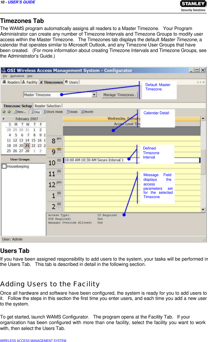  10 - USER’S GUIDE   Timezones Tab  The WAMS program automatically assigns all readers to a Master Timezone.   Your Program  Administrator can create any number of Timezone Intervals and Timezone Groups to modify user access within the Master Timezone.   The Timezones tab displays the default Master Timezone, a calendar that operates similar to Microsoft Outlook, and any Timezone User Groups that have  been created.   (For more information about creating Timezone Intervals and Timezone Groups, see the Administrator’s Guide.)        Default: Master  Timezone      Calendar Detail         Defined  Timezone  Interval    Message Field  displays the  access  parameters set  for the selected  Timezone        Users Tab  If you have been assigned responsibility to add users to the system, your tasks will be performed in the Users Tab.   This tab is described in detail in the following section.   Adding Users to the Facility  Once all hardware and software have been configured, the system is ready for you to add users to it.   Follow the steps in this section the first time you enter users, and each time you add a new user to the system.   To get started, launch WAMS Configurator.   The program opens at the Facility Tab.   If your  organization has been configured with more than one facility, select the facility you want to work with, then select the Users Tab.   WIRELESS ACCESS MANAGEMENT SYSTEM  