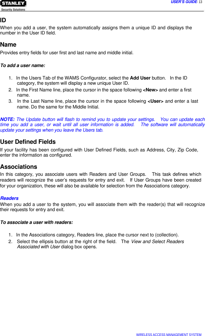  USER’S GUIDE- 13   ID  When you add a user, the system automatically assigns them a unique ID and displays the number in the User ID field.  Name  Provides entry fields for user first and last name and middle initial.   To add a user name:   1.   In the Users Tab of the WAMS Configurator, select the Add User button.   In the ID   category, the system will display a new unique User ID.  2.   In the First Name line, place the cursor in the space following &lt;New&gt; and enter a first   name.  3.   In the Last Name line, place the cursor in the space following &lt;User&gt; and enter a last   name. Do the same for the Middle Initial.   NOTE: The Update button will flash to remind you to update your settings.   You can update each time you add a user, or wait until all user information is added.   The software will automatically update your settings when you leave the Users tab.  User Defined Fields  If your facility has been configured with User Defined Fields, such as Address, City, Zip Code, enter the information as configured.  Associations  In this category, you associate users with Readers and User Groups.   This task defines which  readers will recognize the user’s requests for entry and exit.   If User Groups have been created  for your organization, these will also be available for selection from the Associations category.   Readers  When you add a user to the system, you will associate them with the reader(s) that will recognize their requests for entry and exit.   To associate a user with readers:   1.   In the Associations category, Readers line, place the cursor next to (collection).  2.   Select the ellipsis button at the right of the field.   The View and Select Readers   Associated with User dialog box opens.                     WIRELESS ACCESS MANAGEMENT SYSTEM  