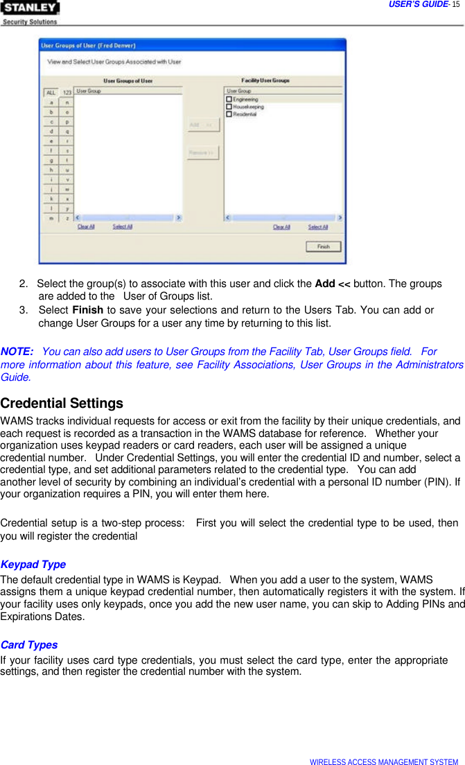  USER’S GUIDE- 15                      2.   Select the group(s) to associate with this user and click the Add &lt;&lt; button. The groups   are added to the   User of Groups list.  3.   Select Finish to save your selections and return to the Users Tab. You can add or   change User Groups for a user any time by returning to this list.   NOTE:   You can also add users to User Groups from the Facility Tab, User Groups field.   For  more information about this feature, see Facility Associations, User Groups in the Administrators Guide.  Credential Settings  WAMS tracks individual requests for access or exit from the facility by their unique credentials, and each request is recorded as a transaction in the WAMS database for reference.   Whether your organization uses keypad readers or card readers, each user will be assigned a unique  credential number.   Under Credential Settings, you will enter the credential ID and number, select a credential type, and set additional parameters related to the credential type.   You can add  another level of security by combining an individual’s credential with a personal ID number (PIN). If your organization requires a PIN, you will enter them here.   Credential setup is a two-step process:   First you will select the credential type to be used, then you will register the credential   Keypad Type  The default credential type in WAMS is Keypad.   When you add a user to the system, WAMS  assigns them a unique keypad credential number, then automatically registers it with the system. If your facility uses only keypads, once you add the new user name, you can skip to Adding PINs and Expirations Dates.   Card Types  If your facility uses card type credentials, you must select the card type, enter the appropriate settings, and then register the credential number with the system.          WIRELESS ACCESS MANAGEMENT SYSTEM  