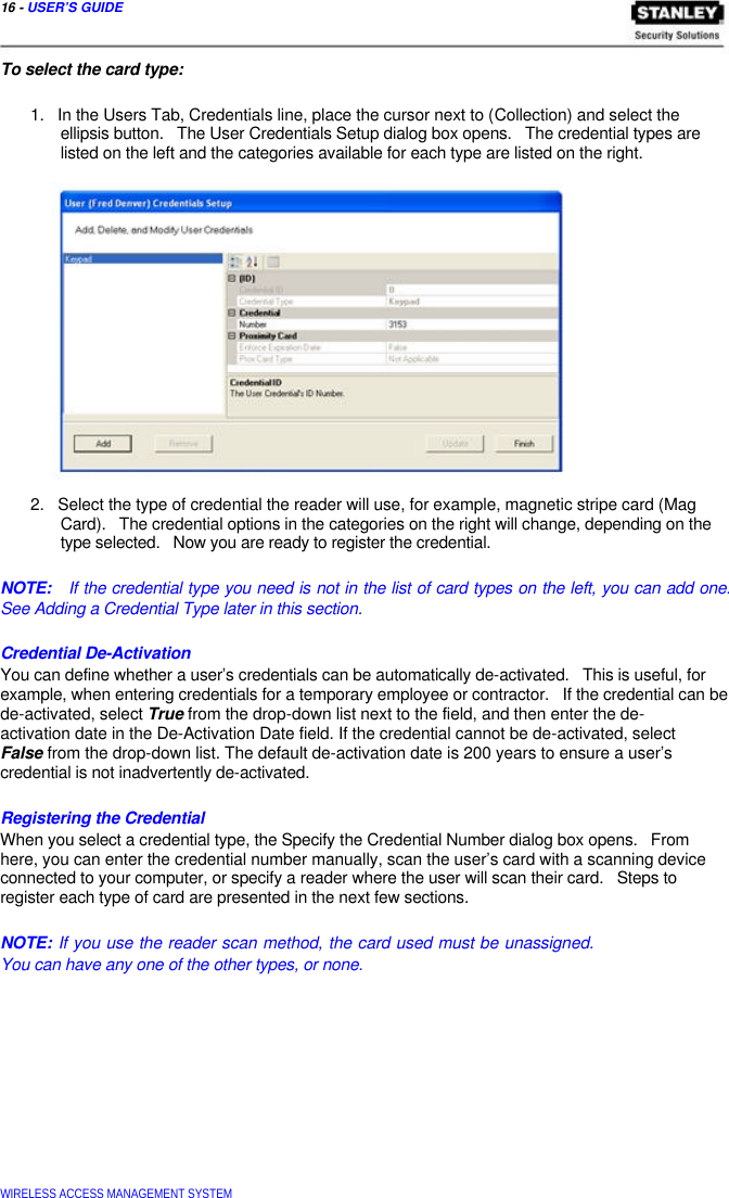  16 - USER’S GUIDE    To select the card type:   1.   In the Users Tab, Credentials line, place the cursor next to (Collection) and select the   ellipsis button.   The User Credentials Setup dialog box opens.   The credential types are   listed on the left and the categories available for each type are listed on the right.                   2.   Select the type of credential the reader will use, for example, magnetic stripe card (Mag   Card).   The credential options in the categories on the right will change, depending on the   type selected.   Now you are ready to register the credential.   NOTE:   If the credential type you need is not in the list of card types on the left, you can add one. See Adding a Credential Type later in this section.   Credential De-Activation  You can define whether a user’s credentials can be automatically de-activated.   This is useful, for example, when entering credentials for a temporary employee or contractor.   If the credential can be de-activated, select True from the drop-down list next to the field, and then enter the de- activation date in the De-Activation Date field. If the credential cannot be de-activated, select  False from the drop-down list. The default de-activation date is 200 years to ensure a user’s  credential is not inadvertently de-activated.   Registering the Credential  When you select a credential type, the Specify the Credential Number dialog box opens.   From here, you can enter the credential number manually, scan the user’s card with a scanning device connected to your computer, or specify a reader where the user will scan their card.   Steps to register each type of card are presented in the next few sections.   NOTE: If you use the reader scan method, the card used must be unassigned. You can have any one of the other types, or none.               WIRELESS ACCESS MANAGEMENT SYSTEM  