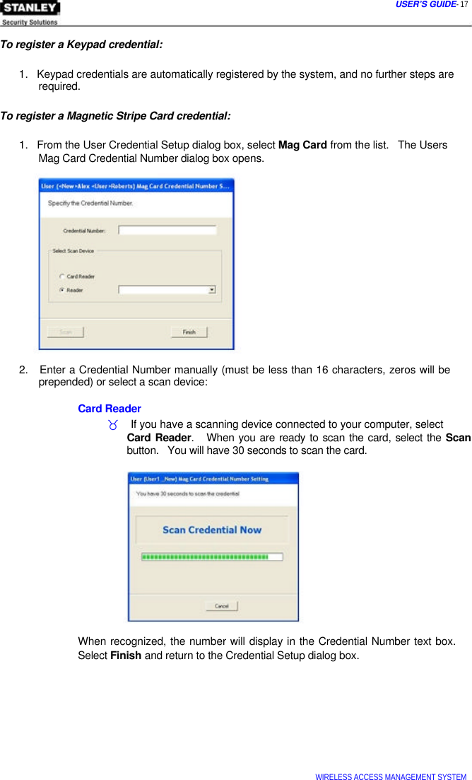  USER’S GUIDE- 17    To register a Keypad credential:   1.   Keypad credentials are automatically registered by the system, and no further steps are   required.   To register a Magnetic Stripe Card credential:   1.   From the User Credential Setup dialog box, select Mag Card from the list.   The Users   Mag Card Credential Number dialog box opens.                  2.   Enter a Credential Number manually (must be less than 16 characters, zeros will be   prepended) or select a scan device:   Card Reader  _    If you have a scanning device connected to your computer, select  Card Reader.   When you are ready to scan the card, select the Scan button.   You will have 30 seconds to scan the card.              When recognized, the number will display in the Credential Number text box. Select Finish and return to the Credential Setup dialog box.            WIRELESS ACCESS MANAGEMENT SYSTEM  