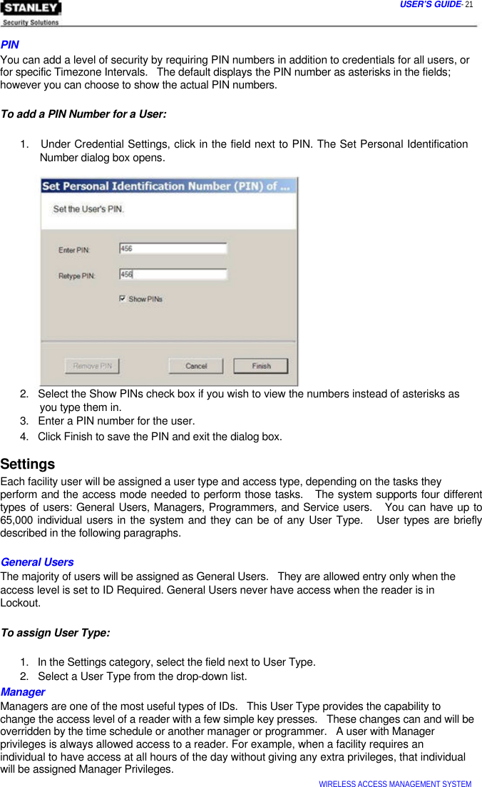  USER’S GUIDE- 21    PIN  You can add a level of security by requiring PIN numbers in addition to credentials for all users, or for specific Timezone Intervals.   The default displays the PIN number as asterisks in the fields; however you can choose to show the actual PIN numbers.   To add a PIN Number for a User:   1.   Under Credential Settings, click in the field next to PIN. The Set Personal Identification   Number dialog box opens.                  2.   Select the Show PINs check box if you wish to view the numbers instead of asterisks as   you type them in.  3.   Enter a PIN number for the user.  4.   Click Finish to save the PIN and exit the dialog box.  Settings  Each facility user will be assigned a user type and access type, depending on the tasks they  perform and the access mode needed to perform those tasks.   The system supports four different types of users: General Users, Managers, Programmers, and Service users.   You can have up to 65,000 individual users in the system and they can be of any User Type.   User types are briefly described in the following paragraphs.   General Users  The majority of users will be assigned as General Users.   They are allowed entry only when the  access level is set to ID Required. General Users never have access when the reader is in  Lockout.   To assign User Type:   1.   In the Settings category, select the field next to User Type.  2.   Select a User Type from the drop-down list.  Manager  Managers are one of the most useful types of IDs.   This User Type provides the capability to  change the access level of a reader with a few simple key presses.   These changes can and will be overridden by the time schedule or another manager or programmer.   A user with Manager privileges is always allowed access to a reader. For example, when a facility requires an  individual to have access at all hours of the day without giving any extra privileges, that individual will be assigned Manager Privileges.  WIRELESS ACCESS MANAGEMENT SYSTEM  