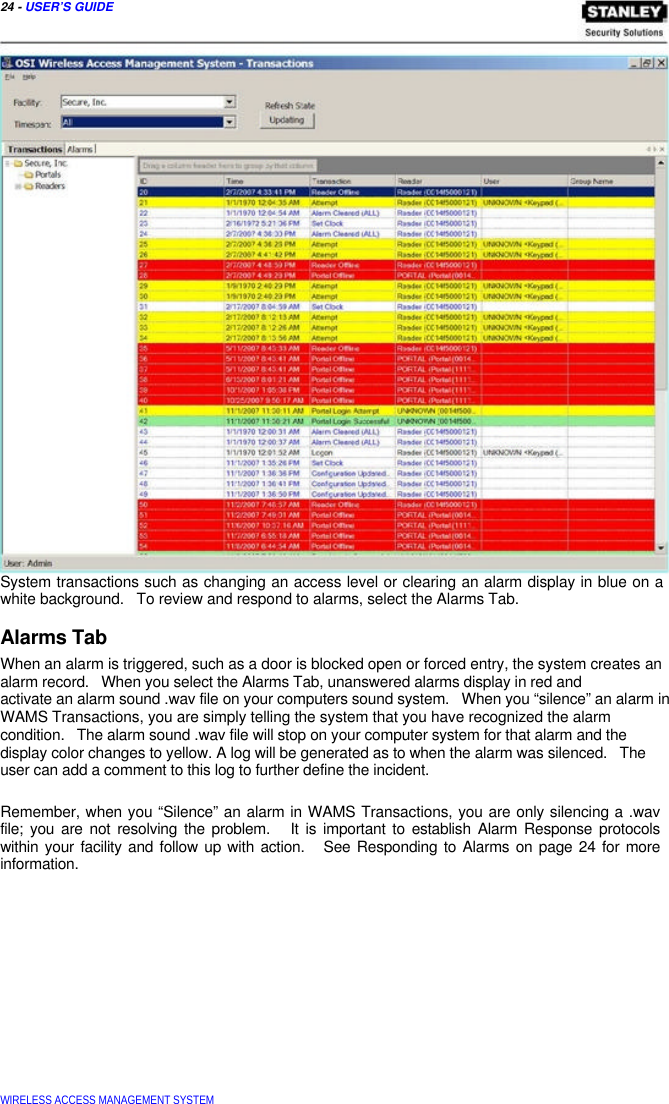  24 - USER’S GUIDE                                   System transactions such as changing an access level or clearing an alarm display in blue on a white background.   To review and respond to alarms, select the Alarms Tab.  Alarms Tab  When an alarm is triggered, such as a door is blocked open or forced entry, the system creates an alarm record.   When you select the Alarms Tab, unanswered alarms display in red and  activate an alarm sound .wav file on your computers sound system.   When you “silence” an alarm in WAMS Transactions, you are simply telling the system that you have recognized the alarm  condition.   The alarm sound .wav file will stop on your computer system for that alarm and the display color changes to yellow. A log will be generated as to when the alarm was silenced.   The user can add a comment to this log to further define the incident.   Remember, when you “Silence” an alarm in WAMS Transactions, you are only silencing a .wav file; you are not resolving the problem.   It is important to establish Alarm Response protocols  within your facility and follow up with action.   See Responding to Alarms on page 24 for more  information.                 WIRELESS ACCESS MANAGEMENT SYSTEM  