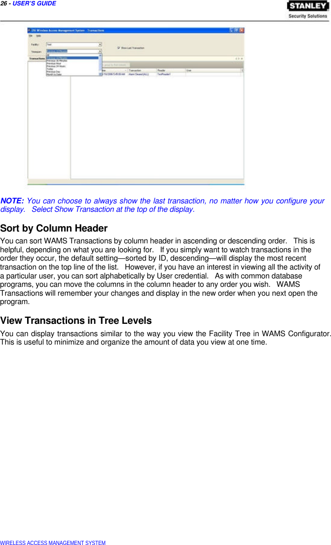  26 - USER’S GUIDE                        NOTE: You can choose to always show the last transaction, no matter how you configure your display.   Select Show Transaction at the top of the display.  Sort by Column Header  You can sort WAMS Transactions by column header in ascending or descending order.   This is  helpful, depending on what you are looking for.   If you simply want to watch transactions in the  order they occur, the default setting—sorted by ID, descending—will display the most recent  transaction on the top line of the list.   However, if you have an interest in viewing all the activity of  a particular user, you can sort alphabetically by User credential.   As with common database  programs, you can move the columns in the column header to any order you wish.   WAMS  Transactions will remember your changes and display in the new order when you next open the  program.  View Transactions in Tree Levels  You can display transactions similar to the way you view the Facility Tree in WAMS Configurator. This is useful to minimize and organize the amount of data you view at one time.                             WIRELESS ACCESS MANAGEMENT SYSTEM  