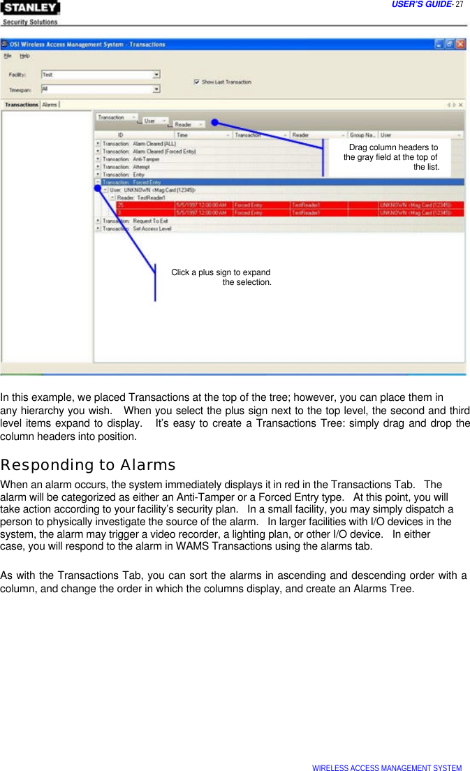  USER’S GUIDE- 27               Drag column headers to  the gray field at the top of   the list.           Click a plus sign to expand   the selection.          In this example, we placed Transactions at the top of the tree; however, you can place them in  any hierarchy you wish.   When you select the plus sign next to the top level, the second and third level items expand to display.   It’s easy to create a Transactions Tree: simply drag and drop the column headers into position.  Responding to Alarms  When an alarm occurs, the system immediately displays it in red in the Transactions Tab.   The alarm will be categorized as either an Anti-Tamper or a Forced Entry type.   At this point, you will take action according to your facility’s security plan.   In a small facility, you may simply dispatch a person to physically investigate the source of the alarm.   In larger facilities with I/O devices in the system, the alarm may trigger a video recorder, a lighting plan, or other I/O device.   In either  case, you will respond to the alarm in WAMS Transactions using the alarms tab.   As with the Transactions Tab, you can sort the alarms in ascending and descending order with a column, and change the order in which the columns display, and create an Alarms Tree.                  WIRELESS ACCESS MANAGEMENT SYSTEM  