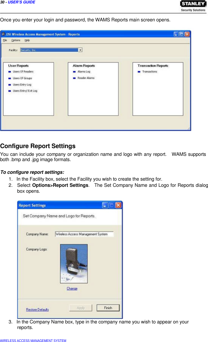  30 - USER’S GUIDE    Once you enter your login and password, the WAMS Reports main screen opens.                  Configure Report Settings  You can include your company or organization name and logo with any report.   WAMS supports both .bmp and .jpg image formats.   To configure report settings:  1.   In the Facility box, select the Facility you wish to create the setting for.  2.   Select Options&gt;Report Settings.   The Set Company Name and Logo for Reports dialog   box opens.                       3.   In the Company Name box, type in the company name you wish to appear on your   reports.   WIRELESS ACCESS MANAGEMENT SYSTEM  