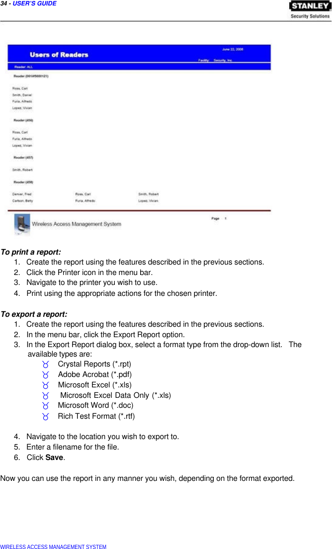  34 - USER’S GUIDE                             To print a report:  1.   Create the report using the features described in the previous sections.  2.   Click the Printer icon in the menu bar.  3.   Navigate to the printer you wish to use.  4.   Print using the appropriate actions for the chosen printer.   To export a report:  1.   Create the report using the features described in the previous sections.  2.   In the menu bar, click the Export Report option.  3.   In the Export Report dialog box, select a format type from the drop-down list.   The   available types are:  _    Crystal Reports (*.rpt)  _    Adobe Acrobat (*.pdf)  _    Microsoft Excel (*.xls)  _    Microsoft Excel Data Only (*.xls) _    Microsoft Word (*.doc)  _    Rich Test Format (*.rtf)   4.   Navigate to the location you wish to export to.  5.   Enter a filename for the file.  6.   Click Save.   Now you can use the report in any manner you wish, depending on the format exported.          WIRELESS ACCESS MANAGEMENT SYSTEM  