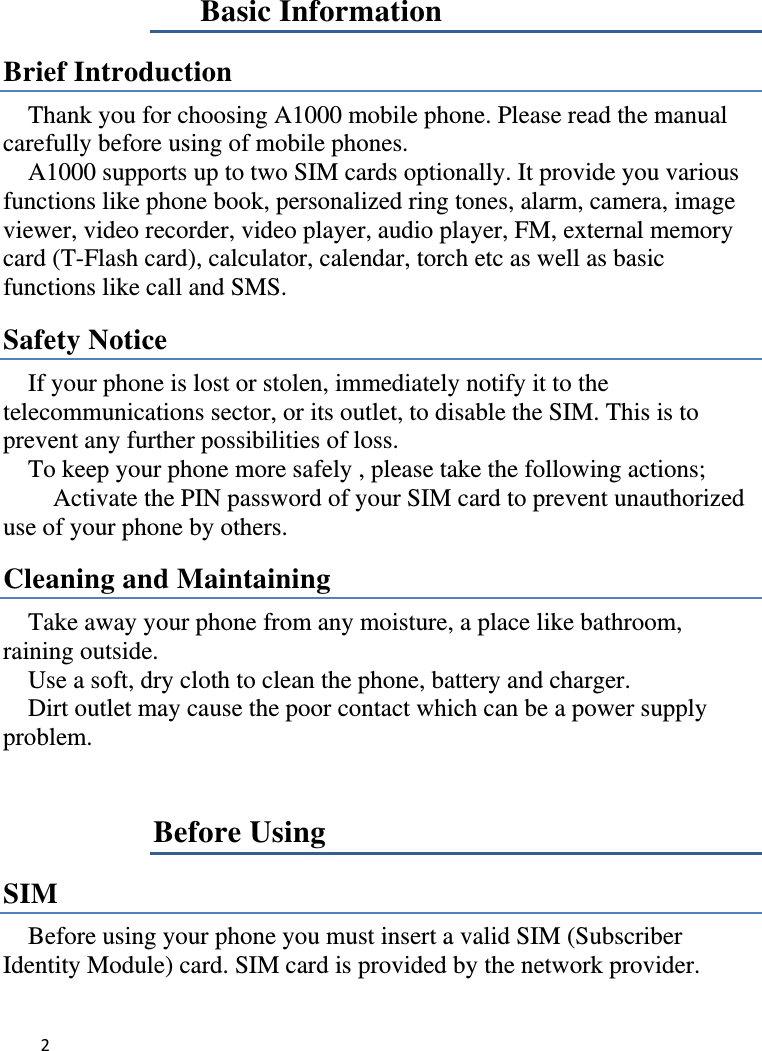 2   Basic Information Brief Introduction Thank you for choosing A1000 mobile phone. Please read the manual carefully before using of mobile phones.       A1000 supports up to two SIM cards optionally. It provide you various functions like phone book, personalized ring tones, alarm, camera, image viewer, video recorder, video player, audio player, FM, external memory card (T-Flash card), calculator, calendar, torch etc as well as basic functions like call and SMS.   Safety Notice If your phone is lost or stolen, immediately notify it to the telecommunications sector, or its outlet, to disable the SIM. This is to prevent any further possibilities of loss.       To keep your phone more safely , please take the following actions;           Activate the PIN password of your SIM card to prevent unauthorized use of your phone by others. Cleaning and Maintaining Take away your phone from any moisture, a place like bathroom, raining outside. Use a soft, dry cloth to clean the phone, battery and charger. Dirt outlet may cause the poor contact which can be a power supply problem.Before Using SIM  Before using your phone you must insert a valid SIM (Subscriber Identity Module) card. SIM card is provided by the network provider.   
