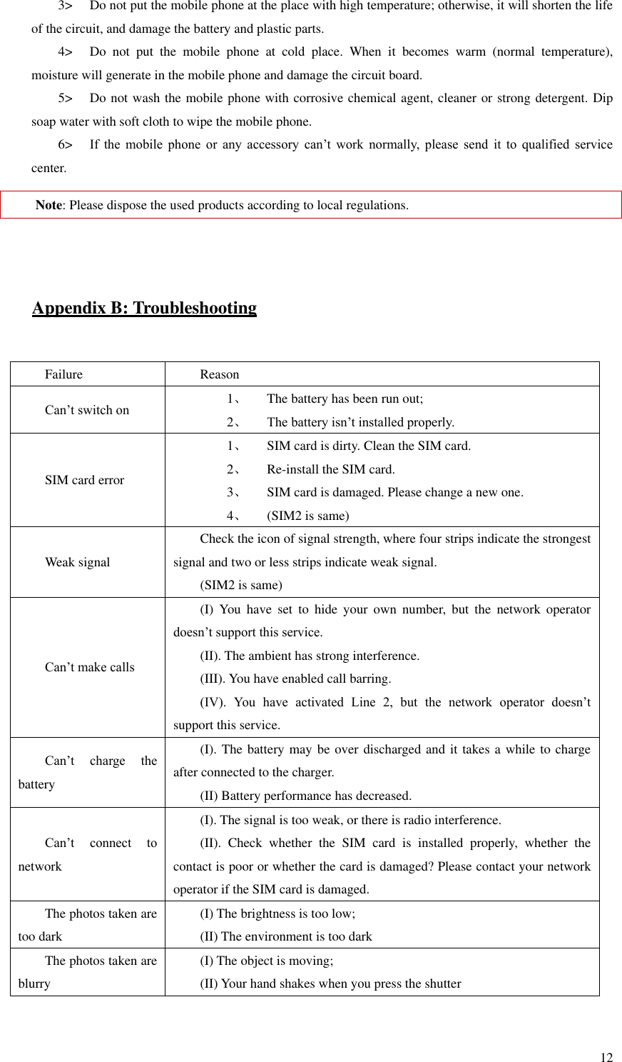   12 3&gt; Do not put the mobile phone at the place with high temperature; otherwise, it will shorten the life of the circuit, and damage the battery and plastic parts.   4&gt; Do  not  put  the  mobile  phone  at  cold  place.  When  it  becomes  warm  (normal  temperature), moisture will generate in the mobile phone and damage the circuit board.   5&gt; Do not wash the mobile phone with corrosive chemical agent, cleaner or strong detergent. Dip soap water with soft cloth to wipe the mobile phone.   6&gt; If  the  mobile  phone  or  any  accessory  can’t  work  normally,  please  send  it  to  qualified  service center.   Note: Please dispose the used products according to local regulations.     Appendix B: Troubleshooting  Failure Reason Can’t switch on 1、 The battery has been run out; 2、 The battery isn’t installed properly.   SIM card error 1、 SIM card is dirty. Clean the SIM card.   2、 Re-install the SIM card. 3、 SIM card is damaged. Please change a new one.   4、 (SIM2 is same)   Weak signal Check the icon of signal strength, where four strips indicate the strongest signal and two or less strips indicate weak signal.   (SIM2 is same) Can’t make calls (I)  You  have  set  to  hide  your  own  number,  but  the  network  operator doesn’t support this service.   (II). The ambient has strong interference.   (III). You have enabled call barring.   (IV).  You  have  activated  Line  2,  but  the  network  operator  doesn’t support this service.   Can’t  charge  the battery (I). The battery may be over discharged and it takes a while to charge after connected to the charger.   (II) Battery performance has decreased.   Can’t  connect  to network   (I). The signal is too weak, or there is radio interference.   (II).  Check  whether  the  SIM  card  is  installed  properly,  whether  the contact is poor or whether the card is damaged? Please contact your network operator if the SIM card is damaged.   The photos taken are too dark (I) The brightness is too low;   (II) The environment is too dark The photos taken are blurry (I) The object is moving;   (II) Your hand shakes when you press the shutter   