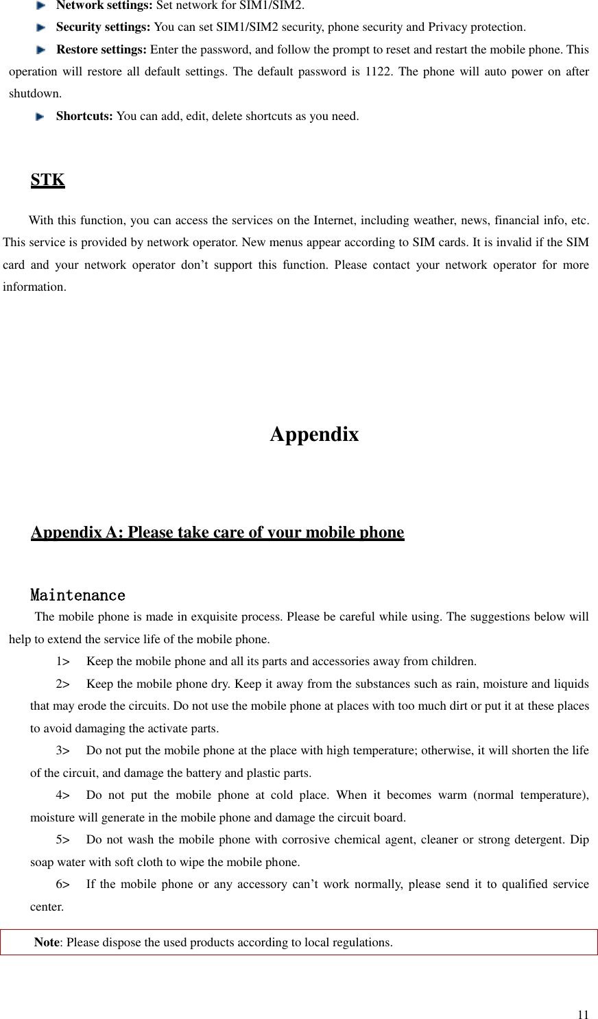   11  Network settings: Set network for SIM1/SIM2.    Security settings: You can set SIM1/SIM2 security, phone security and Privacy protection.  Restore settings: Enter the password, and follow the prompt to reset and restart the mobile phone. This operation will restore all default settings.  The default password is 1122. The phone will auto power on after shutdown.  Shortcuts: You can add, edit, delete shortcuts as you need.    STK With this function, you can access the services on the Internet, including weather, news, financial info, etc. This service is provided by network operator. New menus appear according to SIM cards. It is invalid if the SIM card  and  your  network  operator  don’t  support  this  function.  Please  contact  your  network  operator  for  more information.     Appendix  Appendix A: Please take care of your mobile phone  Maintenance The mobile phone is made in exquisite process. Please be careful while using. The suggestions below will help to extend the service life of the mobile phone.   1&gt; Keep the mobile phone and all its parts and accessories away from children.   2&gt; Keep the mobile phone dry. Keep it away from the substances such as rain, moisture and liquids that may erode the circuits. Do not use the mobile phone at places with too much dirt or put it at these places to avoid damaging the activate parts.   3&gt; Do not put the mobile phone at the place with high temperature; otherwise, it will shorten the life of the circuit, and damage the battery and plastic parts.   4&gt; Do  not  put  the  mobile  phone  at  cold  place.  When  it  becomes  warm  (normal  temperature), moisture will generate in the mobile phone and damage the circuit board.   5&gt; Do not wash the mobile phone with corrosive chemical agent, cleaner or strong detergent. Dip soap water with soft cloth to wipe the mobile phone.   6&gt; If  the  mobile  phone  or  any  accessory  can’t  work  normally,  please  send  it  to  qualified  service center.   Note: Please dispose the used products according to local regulations.    
