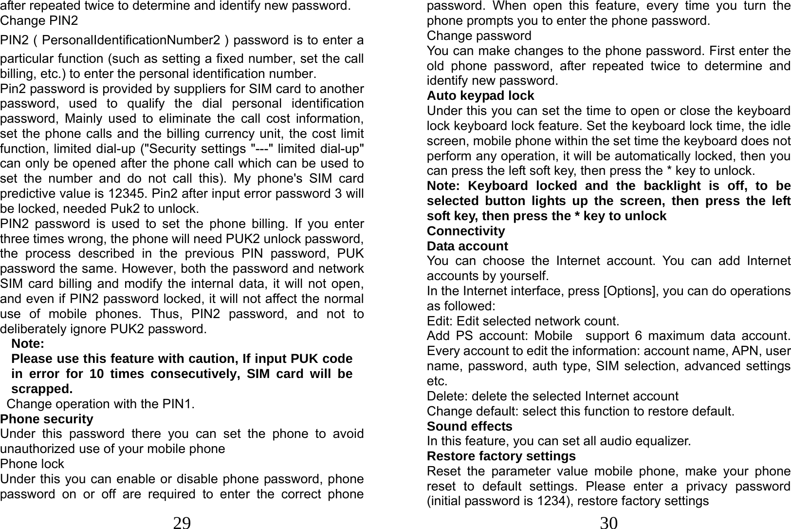  29 after repeated twice to determine and identify new password. Change PIN2 PIN2（PersonalIdentificationNumber2）password is to enter a particular function (such as setting a fixed number, set the call billing, etc.) to enter the personal identification number. Pin2 password is provided by suppliers for SIM card to another password, used to qualify the dial personal identification password, Mainly used to eliminate the call cost information, set the phone calls and the billing currency unit, the cost limit function, limited dial-up (&quot;Security settings &quot;---&quot; limited dial-up&quot; can only be opened after the phone call which can be used to set the number and do not call this). My phone&apos;s SIM card predictive value is 12345. Pin2 after input error password 3 will be locked, needed Puk2 to unlock. PIN2 password is used to set the phone billing. If you enter three times wrong, the phone will need PUK2 unlock password, the process described in the previous PIN password, PUK password the same. However, both the password and network SIM card billing and modify the internal data, it will not open, and even if PIN2 password locked, it will not affect the normal use of mobile phones. Thus, PIN2 password, and not to deliberately ignore PUK2 password. Note:  Please use this feature with caution, If input PUK code in error for 10 times consecutively, SIM card will be scrapped.  Change operation with the PIN1. Phone security Under this password there you can set the phone to avoid unauthorized use of your mobile phone Phone lock Under this you can enable or disable phone password, phone password on or off are required to enter the correct phone  30 password. When open this feature, every time you turn the phone prompts you to enter the phone password. Change password You can make changes to the phone password. First enter the old phone password, after repeated twice to determine and identify new password. Auto keypad lock Under this you can set the time to open or close the keyboard lock keyboard lock feature. Set the keyboard lock time, the idle screen, mobile phone within the set time the keyboard does not perform any operation, it will be automatically locked, then you can press the left soft key, then press the * key to unlock. Note: Keyboard locked and the backlight is off, to be selected button lights up the screen, then press the left soft key, then press the * key to unlock  Connectivity Data account You can choose the Internet account. You can add Internet accounts by yourself.   In the Internet interface, press [Options], you can do operations as followed:   Edit: Edit selected network count. Add PS account: Mobile  support 6 maximum data account. Every account to edit the information: account name, APN, user name, password, auth type, SIM selection, advanced settings etc. Delete: delete the selected Internet account Change default: select this function to restore default.   Sound effects In this feature, you can set all audio equalizer. Restore factory settings Reset the parameter value mobile phone, make your phone reset to default settings. Please enter a privacy password (initial password is 1234), restore factory settings 
