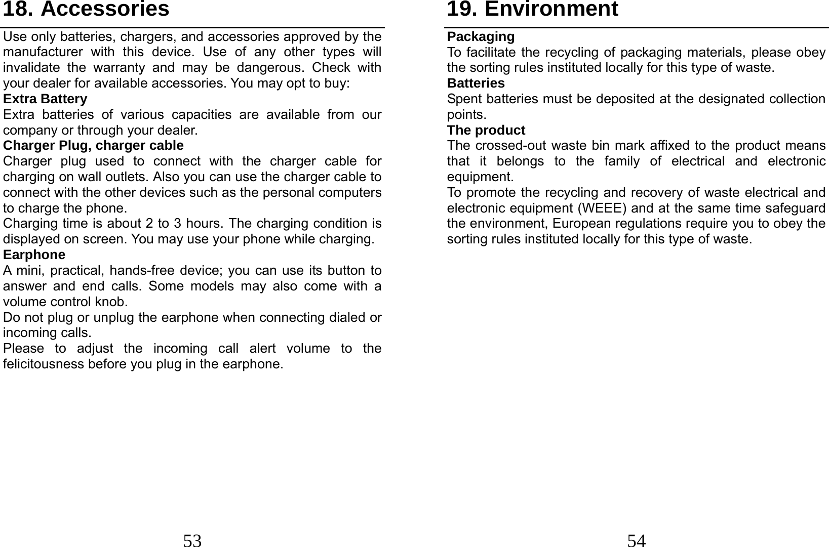  53 18. Accessories Use only batteries, chargers, and accessories approved by the manufacturer with this device. Use of any other types will invalidate the warranty and may be dangerous. Check with your dealer for available accessories. You may opt to buy: Extra Battery Extra batteries of various capacities are available from our company or through your dealer. Charger Plug, charger cable Charger plug used to connect with the charger cable for charging on wall outlets. Also you can use the charger cable to connect with the other devices such as the personal computers to charge the phone.   Charging time is about 2 to 3 hours. The charging condition is displayed on screen. You may use your phone while charging. Earphone A mini, practical, hands-free device; you can use its button to answer and end calls. Some models may also come with a volume control knob.   Do not plug or unplug the earphone when connecting dialed or incoming calls. Please to adjust the incoming call alert volume to the felicitousness before you plug in the earphone.           54 19. Environment Packaging To facilitate the recycling of packaging materials, please obey the sorting rules instituted locally for this type of waste. Batteries Spent batteries must be deposited at the designated collection points. The product The crossed-out waste bin mark affixed to the product means that it belongs to the family of electrical and electronic equipment. To promote the recycling and recovery of waste electrical and electronic equipment (WEEE) and at the same time safeguard the environment, European regulations require you to obey the sorting rules instituted locally for this type of waste.                 