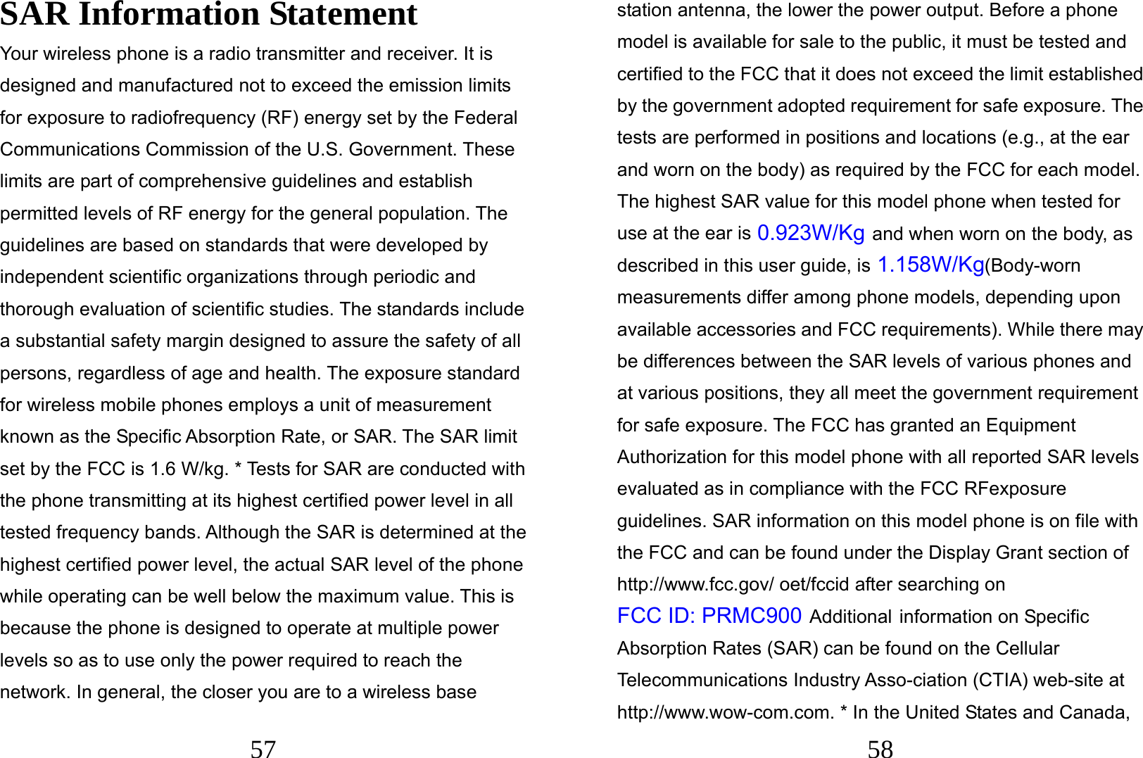  57 SAR Information Statement Your wireless phone is a radio transmitter and receiver. It is designed and manufactured not to exceed the emission limits for exposure to radiofrequency (RF) energy set by the Federal Communications Commission of the U.S. Government. These limits are part of comprehensive guidelines and establish permitted levels of RF energy for the general population. The guidelines are based on standards that were developed by independent scientific organizations through periodic and thorough evaluation of scientific studies. The standards include a substantial safety margin designed to assure the safety of all persons, regardless of age and health. The exposure standard for wireless mobile phones employs a unit of measurement known as the Specific Absorption Rate, or SAR. The SAR limit set by the FCC is 1.6 W/kg. * Tests for SAR are conducted with the phone transmitting at its highest certified power level in all tested frequency bands. Although the SAR is determined at the highest certified power level, the actual SAR level of the phone while operating can be well below the maximum value. This is because the phone is designed to operate at multiple power levels so as to use only the power required to reach the network. In general, the closer you are to a wireless base  58 station antenna, the lower the power output. Before a phone model is available for sale to the public, it must be tested and certified to the FCC that it does not exceed the limit established by the government adopted requirement for safe exposure. The tests are performed in positions and locations (e.g., at the ear and worn on the body) as required by the FCC for each model. The highest SAR value for this model phone when tested for use at the ear is 0.923W/Kg and when worn on the body, as described in this user guide, is 1.158W/Kg(Body-worn measurements differ among phone models, depending upon available accessories and FCC requirements). While there may be differences between the SAR levels of various phones and at various positions, they all meet the government requirement for safe exposure. The FCC has granted an Equipment Authorization for this model phone with all reported SAR levels evaluated as in compliance with the FCC RFexposure guidelines. SAR information on this model phone is on file with the FCC and can be found under the Display Grant section of http://www.fcc.gov/ oet/fccid after searching on   FCC ID: PRMC900 Additional information on Specific Absorption Rates (SAR) can be found on the Cellular Telecommunications Industry Asso-ciation (CTIA) web-site at http://www.wow-com.com. * In the United States and Canada, 