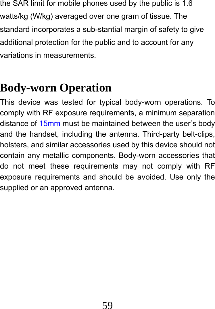  59 the SAR limit for mobile phones used by the public is 1.6 watts/kg (W/kg) averaged over one gram of tissue. The standard incorporates a sub-stantial margin of safety to give additional protection for the public and to account for any variations in measurements.  Body-worn Operation This device was tested for typical body-worn operations. To comply with RF exposure requirements, a minimum separation distance of 15mm must be maintained between the user’s body and the handset, including the antenna. Third-party belt-clips, holsters, and similar accessories used by this device should not contain any metallic components. Body-worn accessories that do not meet these requirements may not comply with RF exposure requirements and should be avoided. Use only the supplied or an approved antenna.   