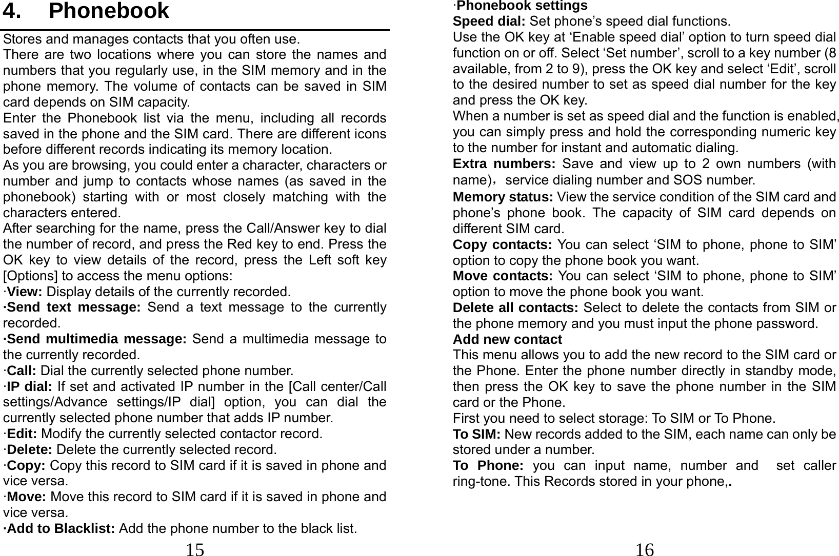  15 4. Phonebook Stores and manages contacts that you often use. There are two locations where you can store the names and numbers that you regularly use, in the SIM memory and in the phone memory. The volume of contacts can be saved in SIM card depends on SIM capacity.   Enter the Phonebook list via the menu, including all records saved in the phone and the SIM card. There are different icons before different records indicating its memory location. As you are browsing, you could enter a character, characters or number and jump to contacts whose names (as saved in the phonebook) starting with or most closely matching with the characters entered. After searching for the name, press the Call/Answer key to dial the number of record, and press the Red key to end. Press the OK key to view details of the record, press the Left soft key [Options] to access the menu options:   ·View: Display details of the currently recorded. ·Send text message: Send a text message to the currently recorded. ·Send multimedia message: Send a multimedia message to the currently recorded. ·Call: Dial the currently selected phone number. ·IP dial: If set and activated IP number in the [Call center/Call settings/Advance settings/IP dial] option, you can dial the currently selected phone number that adds IP number. ·Edit: Modify the currently selected contactor record. ·Delete: Delete the currently selected record. ·Copy: Copy this record to SIM card if it is saved in phone and vice versa. ·Move: Move this record to SIM card if it is saved in phone and vice versa. ·Add to Blacklist: Add the phone number to the black list.    16 ·Phonebook settings Speed dial: Set phone’s speed dial functions. Use the OK key at ‘Enable speed dial’ option to turn speed dial function on or off. Select ‘Set number’, scroll to a key number (8 available, from 2 to 9), press the OK key and select ‘Edit’, scroll to the desired number to set as speed dial number for the key and press the OK key.   When a number is set as speed dial and the function is enabled, you can simply press and hold the corresponding numeric key to the number for instant and automatic dialing. Extra numbers: Save and view up to 2 own numbers (with name)，service dialing number and SOS number. Memory status: View the service condition of the SIM card and phone’s phone book. The capacity of SIM card depends on different SIM card. Copy contacts: You can select ‘SIM to phone, phone to SIM’ option to copy the phone book you want. Move contacts: You can select ‘SIM to phone, phone to SIM’ option to move the phone book you want.   Delete all contacts: Select to delete the contacts from SIM or the phone memory and you must input the phone password. Add new contact This menu allows you to add the new record to the SIM card or the Phone. Enter the phone number directly in standby mode, then press the OK key to save the phone number in the SIM card or the Phone.   First you need to select storage: To SIM or To Phone. To SIM: New records added to the SIM, each name can only be stored under a number. To Phone: you can input name, number and  set caller ring-tone. This Records stored in your phone,.   