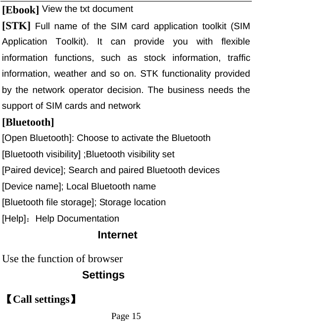   Page 15  [Ebook] View the txt document  [STK] Full name of the SIM card application toolkit (SIM Application Toolkit). It can provide you with flexible information functions, such as stock information, traffic information, weather and so on. STK functionality provided by the network operator decision. The business needs the support of SIM cards and network [Bluetooth]  [Open Bluetooth]: Choose to activate the Bluetooth [Bluetooth visibility] ;Bluetooth visibility set [Paired device]; Search and paired Bluetooth devices [Device name]; Local Bluetooth name [Bluetooth file storage]; Storage location [Help]：Help Documentation Internet Use the function of browser Settings 【Call settings】 