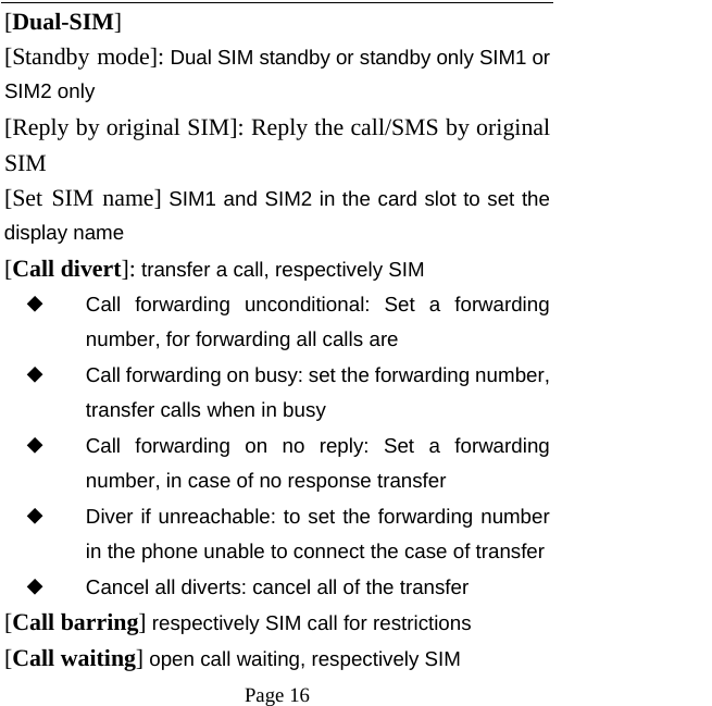  Page 16  [Dual-SIM] [Standby mode]: Dual SIM standby or standby only SIM1 or SIM2 only [Reply by original SIM]: Reply the call/SMS by original SIM [Set SIM name] SIM1 and SIM2 in the card slot to set the display name  [Call divert]: transfer a call, respectively SIM ◆ Call forwarding unconditional: Set a forwarding number, for forwarding all calls are ◆ Call forwarding on busy: set the forwarding number, transfer calls when in busy ◆ Call forwarding on no reply: Set a forwarding number, in case of no response transfer ◆ Diver if unreachable: to set the forwarding number in the phone unable to connect the case of transfer ◆ Cancel all diverts: cancel all of the transfer [Call barring] respectively SIM call for restrictions [Call waiting] open call waiting, respectively SIM 