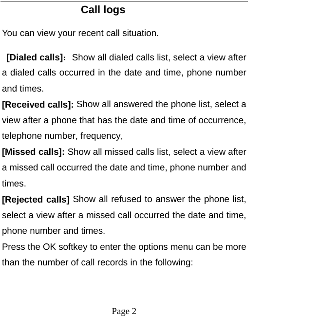   Page 2  Call logs You can view your recent call situation.    [Dialed calls]：Show all dialed calls list, select a view after a dialed calls occurred in the date and time, phone number and times. [Received calls]: Show all answered the phone list, select a view after a phone that has the date and time of occurrence, telephone number, frequency, [Missed calls]: Show all missed calls list, select a view after a missed call occurred the date and time, phone number and times. [Rejected calls] Show all refused to answer the phone list, select a view after a missed call occurred the date and time, phone number and times. Press the OK softkey to enter the options menu can be more than the number of call records in the following: 