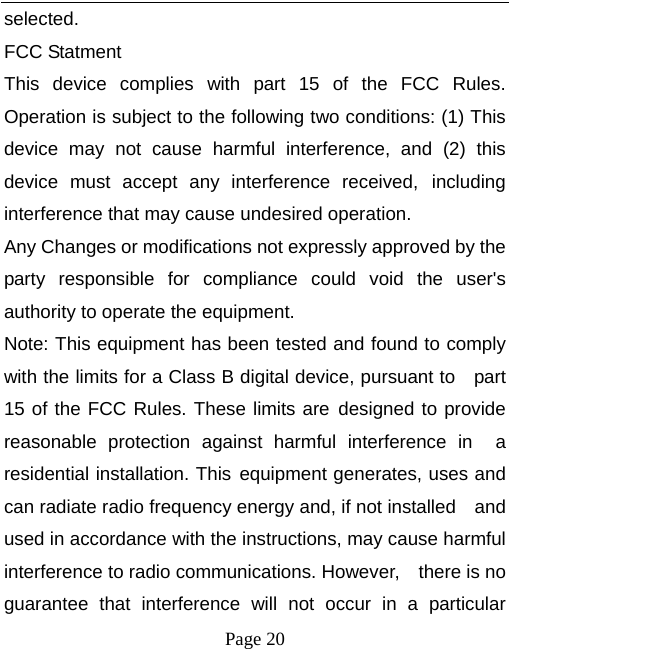   Page 20  selected. FCC Statment This device complies with part 15 of the FCC Rules. Operation is subject to the following two conditions: (1) This device may not cause harmful interference, and (2) this device must accept any interference received, including interference that may cause undesired operation. Any Changes or modifications not expressly approved by the party responsible for compliance could void the user&apos;s  authority to operate the equipment. Note: This equipment has been tested and found to comply with the limits for a Class B digital device, pursuant to    part 15 of the FCC Rules. These limits are designed to provide reasonable protection against harmful interference in  a residential installation. This equipment generates, uses and can radiate radio frequency energy and, if not installed    and used in accordance with the instructions, may cause harmful interference to radio communications. However,    there is no guarantee that interference will not occur in a particular 