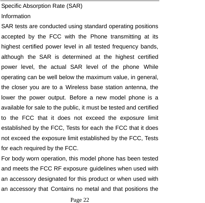   Page 22  Specific Absorption Rate (SAR) Information SAR tests are conducted using standard operating positions accepted by the FCC with the Phone transmitting at its highest certified power level in all tested frequency bands, although the SAR is determined at the highest certified power level, the actual SAR level of the phone While operating can be well below the maximum value, in general, the closer you are to a Wireless base station antenna, the lower the power output. Before a new model phone is a available for sale to the public, it must be tested and certified to the FCC that it does not exceed the exposure limit established by the FCC, Tests for each the FCC that it does not exceed the exposure limit established by the FCC, Tests for each required by the FCC. For body worn operation, this model phone has been tested and meets the FCC RF exposure guidelines when used with an accessory designated for this product or when used with an accessory that Contains no metal and that positions the 