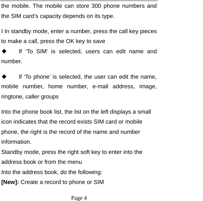   Page 4  the mobile. The mobile can store 300 phone numbers and the SIM card’s capacity depends on its type.   I In standby mode, enter a number, press the call key pieces to make a call, press the OK key to save ◆ If ‘To SIM’ is selected, users can edit name and number. ◆ If ‘To phone’ is selected, the user can edit the name, mobile number, home number, e-mail address, image, ringtone, caller groups Into the phone book list, the list on the left displays a small icon indicates that the record exists SIM card or mobile phone, the right is the record of the name and number information. Standby mode, press the right soft key to enter into the address book or from the menu Into the address book, do the following: [New]: Create a record to phone or SIM 