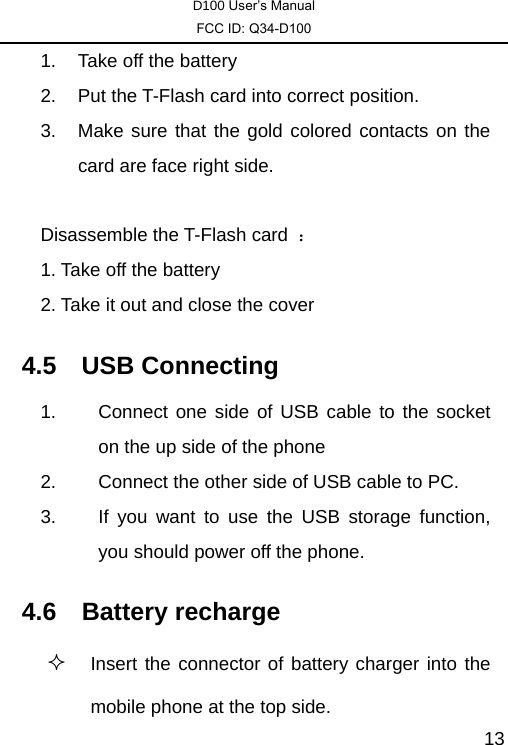 D100 User’s Manual FCC ID: Q34-D100  131.  Take off the battery 2.  Put the T-Flash card into correct position. 3.  Make sure that the gold colored contacts on the card are face right side.      Disassemble the T-Flash card  ： 1. Take off the battery 2. Take it out and close the cover   4.5 USB Connecting  1.  Connect one side of USB cable to the socket on the up side of the phone 2.  Connect the other side of USB cable to PC. 3.  If you want to use the USB storage function, you should power off the phone. 4.6 Battery recharge  Insert the connector of battery charger into the mobile phone at the top side.  