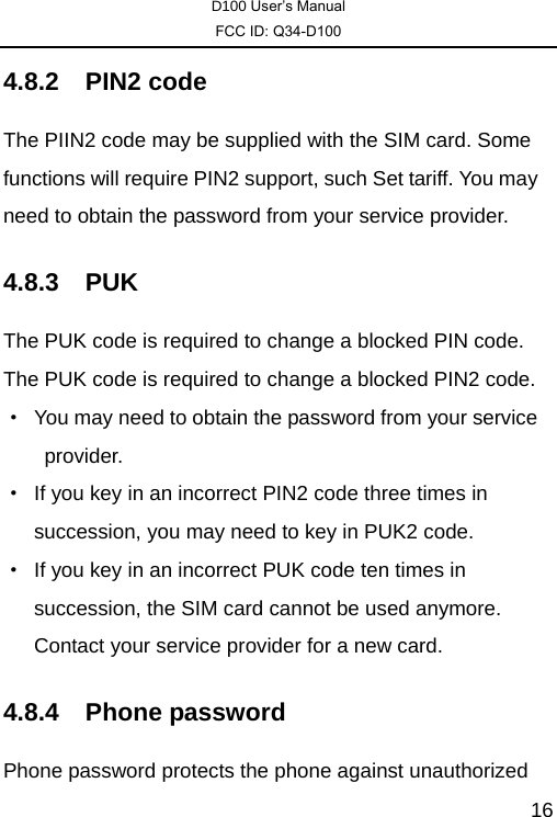 D100 User’s Manual FCC ID: Q34-D100  164.8.2 PIN2 code The PIIN2 code may be supplied with the SIM card. Some functions will require PIN2 support, such Set tariff. You may need to obtain the password from your service provider.   4.8.3 PUK  The PUK code is required to change a blocked PIN code. The PUK code is required to change a blocked PIN2 code. ·  You may need to obtain the password from your service provider.  ·  If you key in an incorrect PIN2 code three times in succession, you may need to key in PUK2 code. ·  If you key in an incorrect PUK code ten times in succession, the SIM card cannot be used anymore. Contact your service provider for a new card. 4.8.4 Phone password Phone password protects the phone against unauthorized 