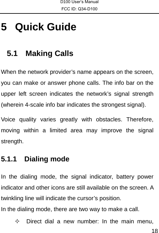 D100 User’s Manual FCC ID: Q34-D100  185 Quick Guide 5.1 Making Calls When the network provider’s name appears on the screen, you can make or answer phone calls. The info bar on the upper left screen indicates the network’s signal strength (wherein 4-scale info bar indicates the strongest signal).   Voice quality varies greatly with obstacles. Therefore, moving within a limited area may improve the signal strength. 5.1.1 Dialing mode In the dialing mode, the signal indicator, battery power indicator and other icons are still available on the screen. A twinkling line will indicate the cursor’s position. In the dialing mode, there are two way to make a call.   Direct dial a new number: In the main menu, 