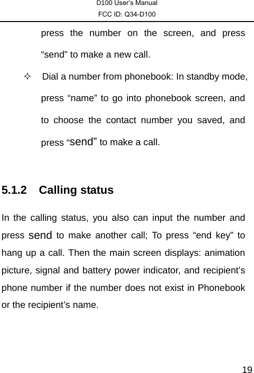 D100 User’s Manual FCC ID: Q34-D100  19press the number on the screen, and press “send” to make a new call.     Dial a number from phonebook: In standby mode, press “name” to go into phonebook screen, and to choose the contact number you saved, and press “send” to make a call.  5.1.2 Calling status In the calling status, you also can input the number and press  send to make another call; To press “end key” to hang up a call. Then the main screen displays: animation picture, signal and battery power indicator, and recipient’s phone number if the number does not exist in Phonebook or the recipient’s name. 