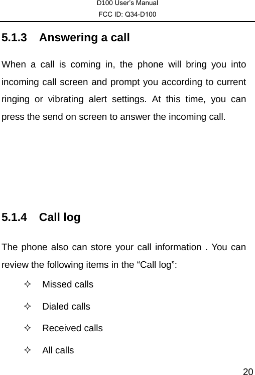 D100 User’s Manual FCC ID: Q34-D100  205.1.3 Answering a call When a call is coming in, the phone will bring you into incoming call screen and prompt you according to current ringing or vibrating alert settings. At this time, you can press the send on screen to answer the incoming call.     5.1.4 Call log The phone also can store your call information . You can review the following items in the “Call log”:  Missed calls   Dialed calls  Received calls   All calls 