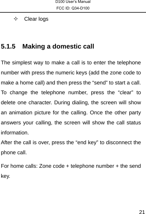 D100 User’s Manual FCC ID: Q34-D100  21 Clear logs  5.1.5  Making a domestic call The simplest way to make a call is to enter the telephone number with press the numeric keys (add the zone code to make a home call) and then press the “send” to start a call. To change the telephone number, press the “clear” to delete one character. During dialing, the screen will show an animation picture for the calling. Once the other party answers your calling, the screen will show the call status information.  After the call is over, press the “end key” to disconnect the phone call.   For home calls: Zone code + telephone number + the send key. 