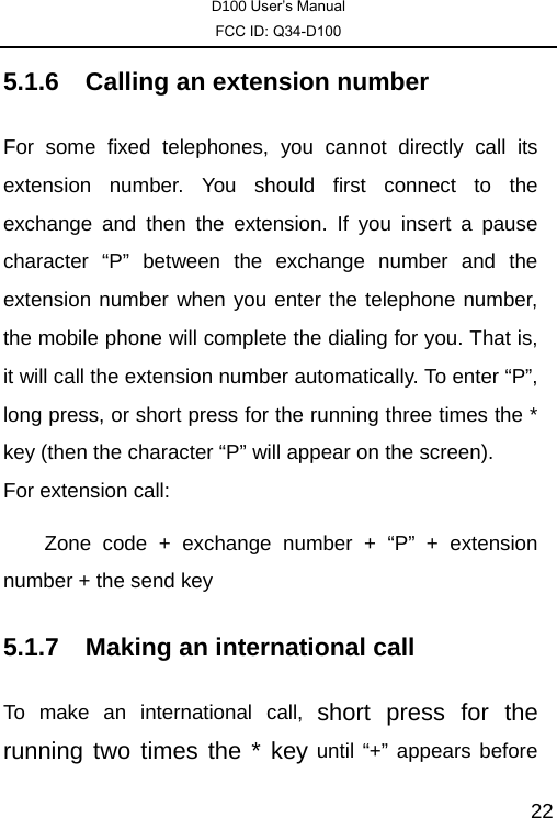 D100 User’s Manual FCC ID: Q34-D100  225.1.6  Calling an extension number For some fixed telephones, you cannot directly call its extension number. You should first connect to the exchange and then the extension. If you insert a pause character “P” between the exchange number and the extension number when you enter the telephone number, the mobile phone will complete the dialing for you. That is, it will call the extension number automatically. To enter “P”, long press, or short press for the running three times the * key (then the character “P” will appear on the screen).   For extension call: Zone code + exchange number + “P” + extension number + the send key 5.1.7  Making an international call To make an international call, short press for the running two times the * key until “+” appears before 