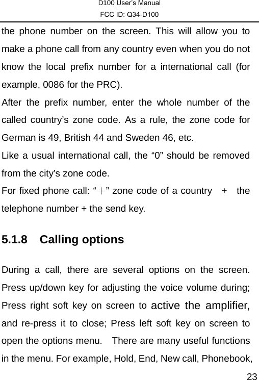 D100 User’s Manual FCC ID: Q34-D100  23the phone number on the screen. This will allow you to make a phone call from any country even when you do not know the local prefix number for a international call (for example, 0086 for the PRC).   After the prefix number, enter the whole number of the called country’s zone code. As a rule, the zone code for German is 49, British 44 and Sweden 46, etc.   Like a usual international call, the “0” should be removed from the city’s zone code.   For fixed phone call: “＋” zone code of a country    +   the telephone number + the send key. 5.1.8 Calling options During a call, there are several options on the screen. Press up/down key for adjusting the voice volume during; Press right soft key on screen to active the amplifier, and re-press it to close; Press left soft key on screen to open the options menu.    There are many useful functions in the menu. For example, Hold, End, New call, Phonebook, 