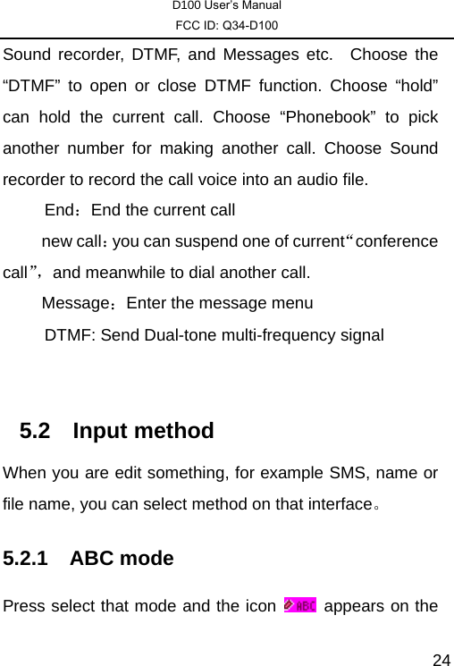 D100 User’s Manual FCC ID: Q34-D100  24Sound recorder, DTMF, and Messages etc.  Choose the “DTMF” to open or close DTMF function. Choose “hold” can hold the current call. Choose “Phonebook” to pick another number for making another call. Choose Sound recorder to record the call voice into an audio file. End：End the current call 　 new call：you can suspend one of current“conference call”，and meanwhile to dial another call. 　 Message：Enter the message menu      DTMF: Send Dual-tone multi-frequency signal  5.2 Input method When you are edit something, for example SMS, name or file name, you can select method on that interface。 5.2.1 ABC mode Press select that mode and the icon    appears on the 