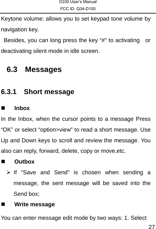 D100 User’s Manual FCC ID: Q34-D100  27Keytone volume: allows you to set keypad tone volume by navigation key.   Besides, you can long press the key “#” to activating    or deactivating silent mode in idle screen. 6.3 Messages 6.3.1 Short message  Inbox In the Inbox, when the cursor points to a message Press “OK” or select “option&gt;view” to read a short message. Use Up and Down keys to scroll and review the message. You also can reply, forward, delete, copy or move,etc.  Outbox ¾ If “Save and Send” is chosen when sending a message, the sent message will be saved into the Send box;  Write message You can enter message edit mode by two ways: 1. Select 