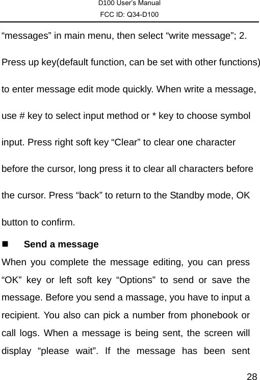 D100 User’s Manual FCC ID: Q34-D100  28“messages” in main menu, then select “write message”; 2. Press up key(default function, can be set with other functions) to enter message edit mode quickly. When write a message, use # key to select input method or * key to choose symbol input. Press right soft key “Clear” to clear one character before the cursor, long press it to clear all characters before the cursor. Press “back” to return to the Standby mode, OK button to confirm.    Send a message When you complete the message editing, you can press “OK” key or left soft key “Options” to send or save the message. Before you send a massage, you have to input a recipient. You also can pick a number from phonebook or call logs. When a message is being sent, the screen will display “please wait”. If the message has been sent 