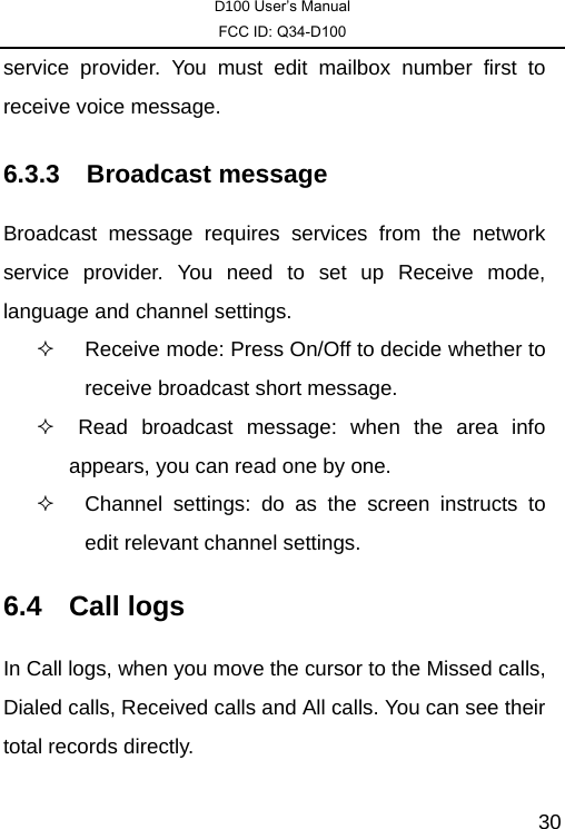 D100 User’s Manual FCC ID: Q34-D100  30service provider. You must edit mailbox number first to receive voice message. 6.3.3 Broadcast message Broadcast message requires services from the network service provider. You need to set up Receive mode, language and channel settings.   Receive mode: Press On/Off to decide whether to receive broadcast short message.     Read broadcast message: when the area info      appears, you can read one by one.     Channel settings: do as the screen instructs to edit relevant channel settings.   6.4 Call logs In Call logs, when you move the cursor to the Missed calls, Dialed calls, Received calls and All calls. You can see their total records directly. 