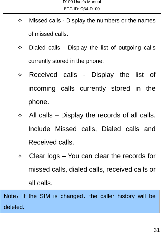 D100 User’s Manual FCC ID: Q34-D100  31  Missed calls - Display the numbers or the names of missed calls.   Dialed calls - Display the list of outgoing calls currently stored in the phone.  Received calls - Display the list of incoming calls currently stored in the phone.  All calls – Display the records of all calls. Include Missed calls, Dialed calls and Received calls.  Clear logs – You can clear the records for missed calls, dialed calls, received calls or all calls. Note：If the SIM is changed，the caller history will be deleted. 