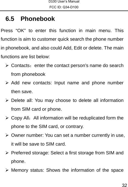 D100 User’s Manual FCC ID: Q34-D100  326.5 Phonebook Press “OK” to enter this function in main menu. This function is aim to customer quick search the phone number in phonebook, and also could Add, Edit or delete. The main functions are list below:     ¾ Contacts：enter the contact person’s name do search from phonebook   ¾ Add new contacts: Input name and phone number then save. ¾ Delete all: You may choose to delete all information from SIM card or phone. ¾ Copy All：All information will be reduplicated form the phone to the SIM card, or contrary. ¾  Owner number: You can set a number currently in use, it will be save to SIM card. ¾  Preferred storage: Select a first storage from SIM and phone. ¾ Memory status: Shows the information of the space 