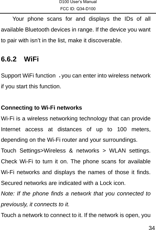 D100 User’s Manual FCC ID: Q34-D100  34    Your phone scans for and displays the IDs of all available Bluetooth devices in range. If the device you want to pair with isn’t in the list, make it discoverable. 6.6.2 WiFi Support WiFi function  ，you can enter into wireless network if you start this function.  Connecting to Wi-Fi networks Wi-Fi is a wireless networking technology that can provide Internet access at distances of up to 100 meters, depending on the Wi-Fi router and your surroundings.   Touch Settings&gt;Wireless &amp; networks &gt; WLAN settings. Check Wi-Fi to turn it on. The phone scans for available Wi-Fi networks and displays the names of those it finds. Secured networks are indicated with a Lock icon.   Note: If the phone finds a network that you connected to previously, it connects to it. Touch a network to connect to it. If the network is open, you 
