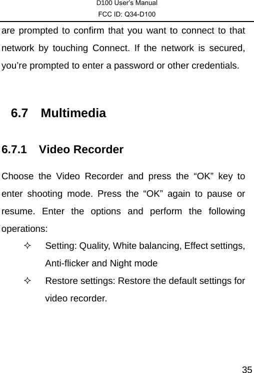 D100 User’s Manual FCC ID: Q34-D100  35are prompted to confirm that you want to connect to that network by touching Connect. If the network is secured, you’re prompted to enter a password or other credentials.  6.7 Multimedia 6.7.1 Video Recorder Choose the Video Recorder and press the “OK” key to enter shooting mode. Press the “OK” again to pause or resume. Enter the options and perform the following operations:    Setting: Quality, White balancing, Effect settings, Anti-flicker and Night mode   Restore settings: Restore the default settings for video recorder. 