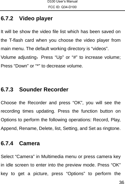 D100 User’s Manual FCC ID: Q34-D100  366.7.2 Video player  It will be show the video file list which has been saved on the T-flash card when you choose the video player from main menu. The default working directory is “videos”.   Volume adjusting：Press “Up” or “#” to increase volume; Press “Down” or “*” to decrease volume.    6.7.3 Sounder Recorder Choose the Recorder and press “OK”, you will see the recording times updating. Press the function button on Options to perform the following operations: Record, Play, Append, Rename, Delete, list, Setting, and Set as ringtone.   6.7.4 Camera Select “Camera” in Multimedia menu or press camera key in idle screen to enter into the preview mode. Press “OK” key to get a picture, press “Options” to perform the 