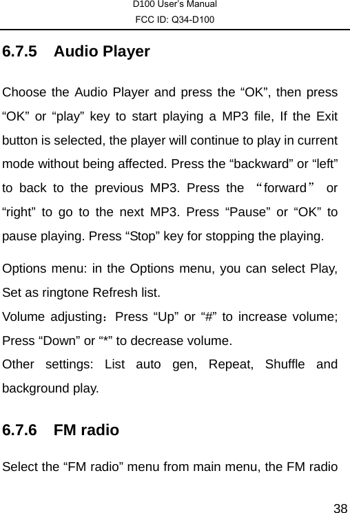 D100 User’s Manual FCC ID: Q34-D100  386.7.5 Audio Player Choose the Audio Player and press the “OK”, then press “OK” or “play” key to start playing a MP3 file, If the Exit button is selected, the player will continue to play in current mode without being affected. Press the “backward” or “left” to back to the previous MP3. Press the “forward” or “right” to go to the next MP3. Press “Pause” or “OK” to pause playing. Press “Stop” key for stopping the playing. Options menu: in the Options menu, you can select Play, Set as ringtone Refresh list.   Volume adjusting：Press “Up” or “#” to increase volume; Press “Down” or “*” to decrease volume.   Other settings: List auto gen, Repeat, Shuffle and background play. 6.7.6 FM radio Select the “FM radio” menu from main menu, the FM radio 