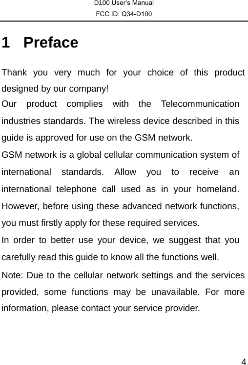 D100 User’s Manual FCC ID: Q34-D100  41 Preface Thank you very much for your choice of this product designed by our company! Our product complies with the Telecommunication industries standards. The wireless device described in this guide is approved for use on the GSM network. GSM network is a global cellular communication system of international standards. Allow you to receive an international telephone call used as in your homeland. However, before using these advanced network functions, you must firstly apply for these required services. In order to better use your device, we suggest that you carefully read this guide to know all the functions well. Note: Due to the cellular network settings and the services provided, some functions may be unavailable. For more information, please contact your service provider. 
